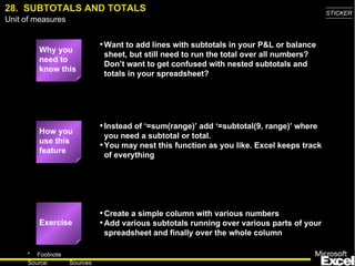 28.  SUBTOTALS AND TOTALS Why you need to know this Want to add lines with subtotals in your P&L or balance sheet, but still need to run the total over all numbers? Don’t want to get confused with nested subtotals and totals in your spreadsheet? Instead of ‘=sum(range)’ add ‘=subtotal(9, range)’ where you need a subtotal or total. You may nest this function as you like. Excel keeps track of everything Create a simple column with various numbers Add various subtotals running over various parts of your spreadsheet and finally over the whole column Exercise How you use this feature 