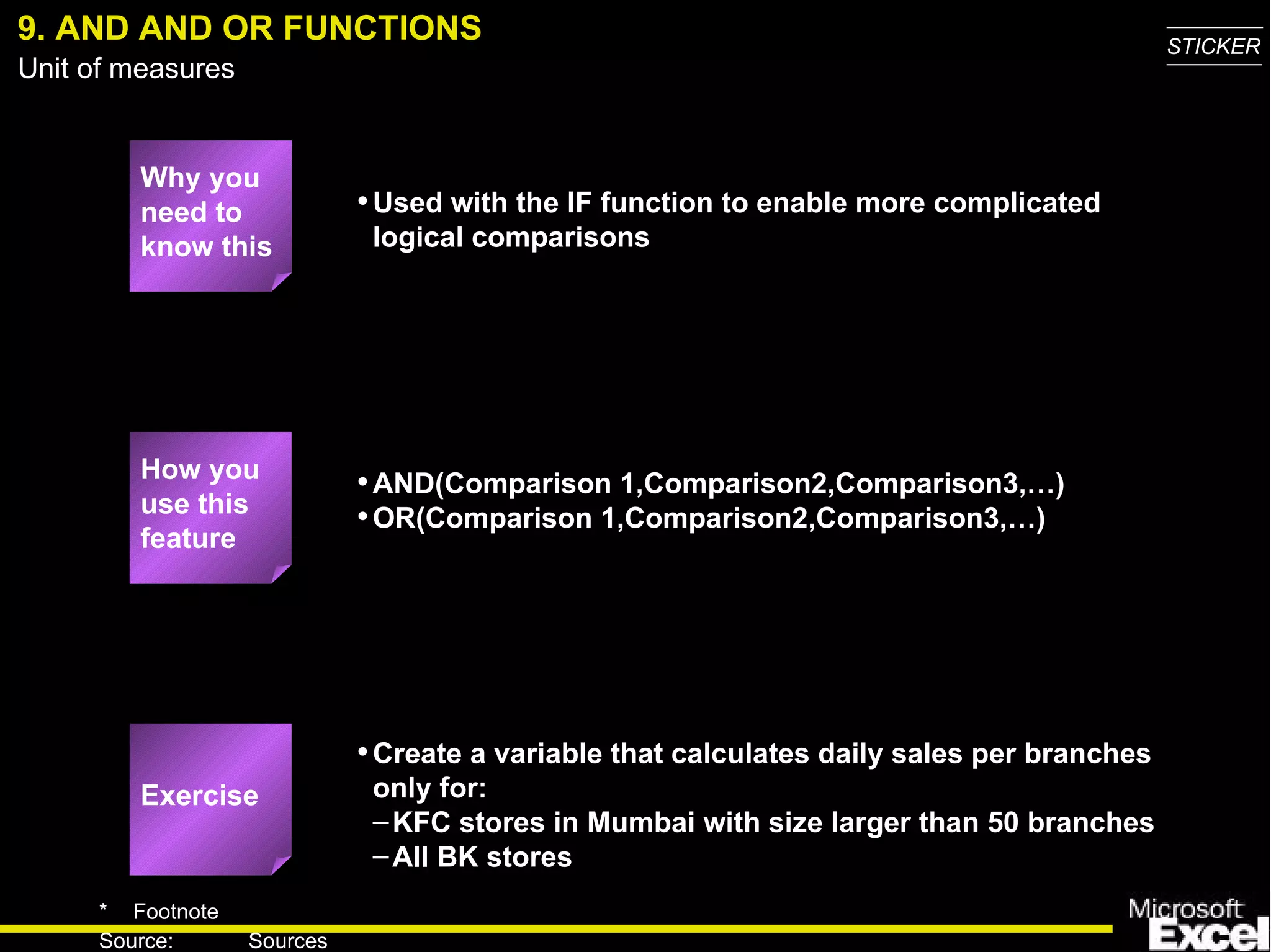 9. AND AND OR FUNCTIONS Why you need to know this Used with the IF function to enable more complicated logical comparisons AND(Comparison 1,Comparison2,Comparison3,…) OR(Comparison 1,Comparison2,Comparison3,…) Create a variable that calculates daily sales per branches only for: KFC stores in Mumbai with size larger than 50 branches All BK stores How you use this feature Exercise 