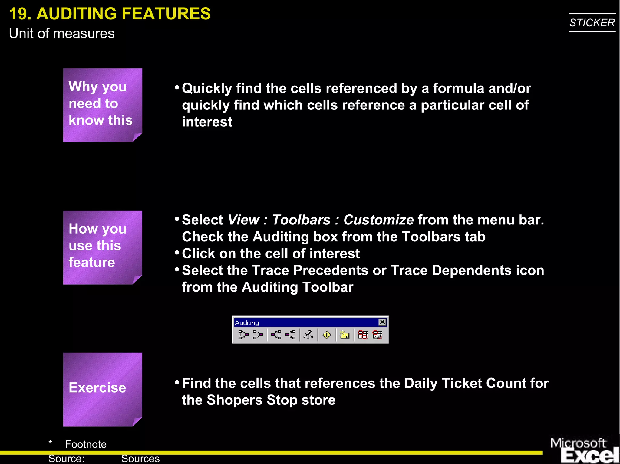 19. AUDITING FEATURES Why you need to know this Quickly find the cells referenced by a formula and/or quickly find which cells reference a particular cell of interest Select  View : Toolbars : Customize  from the menu bar.  Check the Auditing box from the Toolbars tab Click on the cell of interest Select the Trace Precedents or Trace Dependents icon from the Auditing Toolbar Find the cells that references the Daily Ticket Count for the Shopers Stop store How you use this feature Exercise 