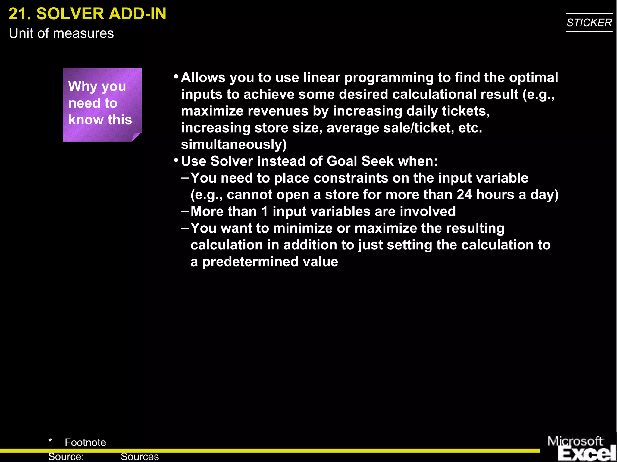 21. SOLVER ADD-IN Why you need to know this Allows you to use linear programming to find the optimal inputs to achieve some desired calculational result (e.g., maximize revenues by increasing daily tickets, increasing store size, average sale/ticket, etc. simultaneously) Use Solver instead of Goal Seek when: You need to place constraints on the input variable (e.g., cannot open a store for more than 24 hours a day) More than 1 input variables are involved You want to minimize or maximize the resulting calculation in addition to just setting the calculation to a predetermined value 