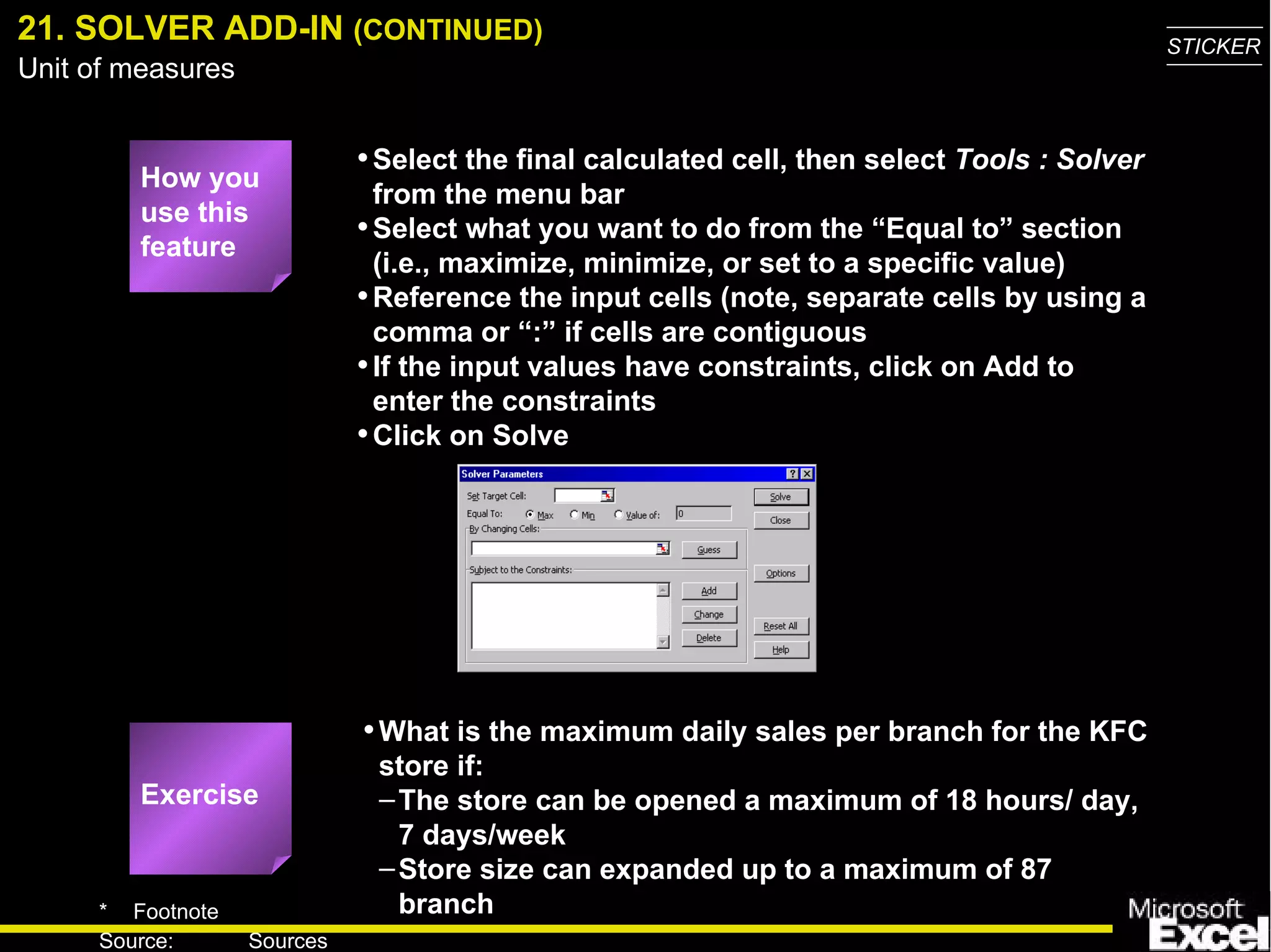 21. SOLVER ADD-IN  (CONTINUED) Select the final calculated cell, then select  Tools : Solver  from the menu bar Select what you want to do from the “Equal to” section (i.e., maximize, minimize, or set to a specific value) Reference the input cells (note, separate cells by using a comma or “:” if cells are contiguous If the input values have constraints, click on Add to enter the constraints Click on Solve What is the maximum daily sales per branch for the KFC store if: The store can be opened a maximum of 18 hours/ day, 7 days/week Store size can expanded up to a maximum of 87 branch How you use this feature Exercise 