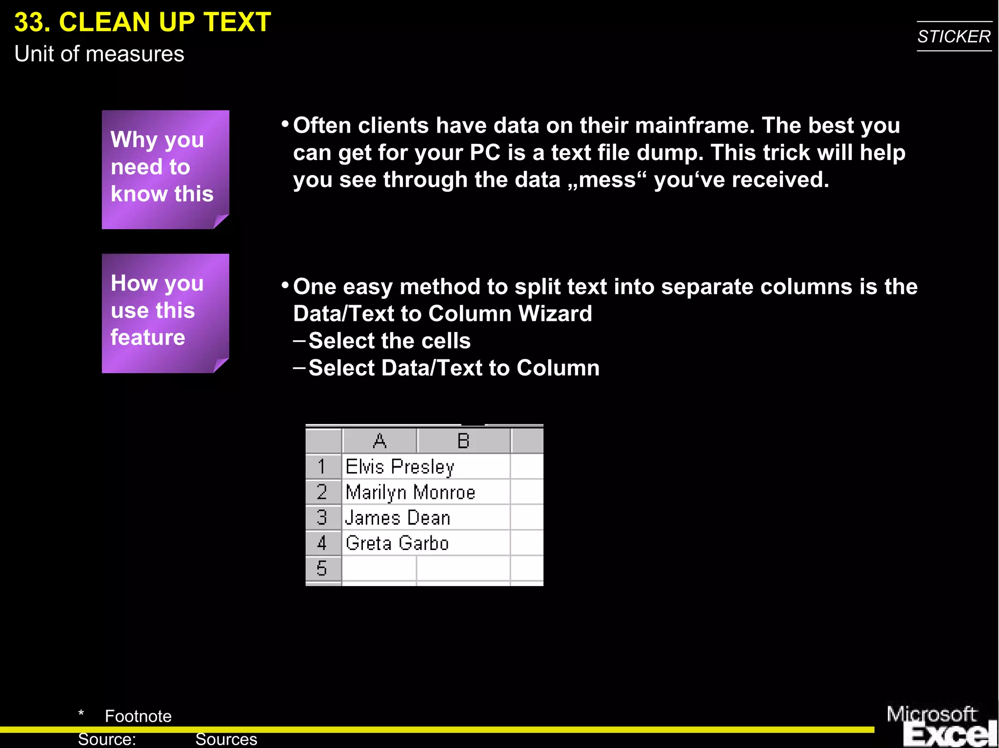 33. CLEAN UP TEXT One easy method to split text into separate columns is the Data/Text to Column Wizard Select the cells Select Data/Text to Column How you use this feature Why you need to know this Often clients have data on their mainframe. The best you can get for your PC is a text file dump. This trick will help you see through the data „mess“ you‘ve received. 