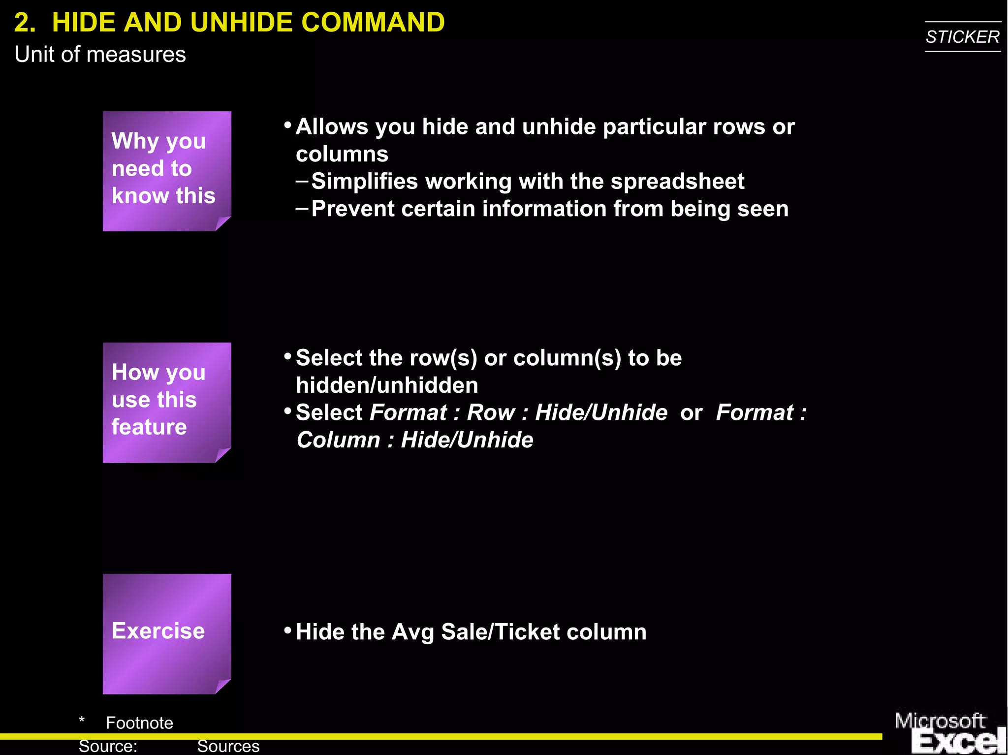 2.  HIDE AND UNHIDE COMMAND Why you need to know this Allows you hide and unhide particular rows or columns Simplifies working with the spreadsheet Prevent certain information from being seen Select the row(s) or column(s) to be hidden/unhidden Select  Format :   Row : Hide/Unhide   or  Format : Column : Hide/Unhide Hide the Avg Sale/Ticket column How you use this feature Exercise 