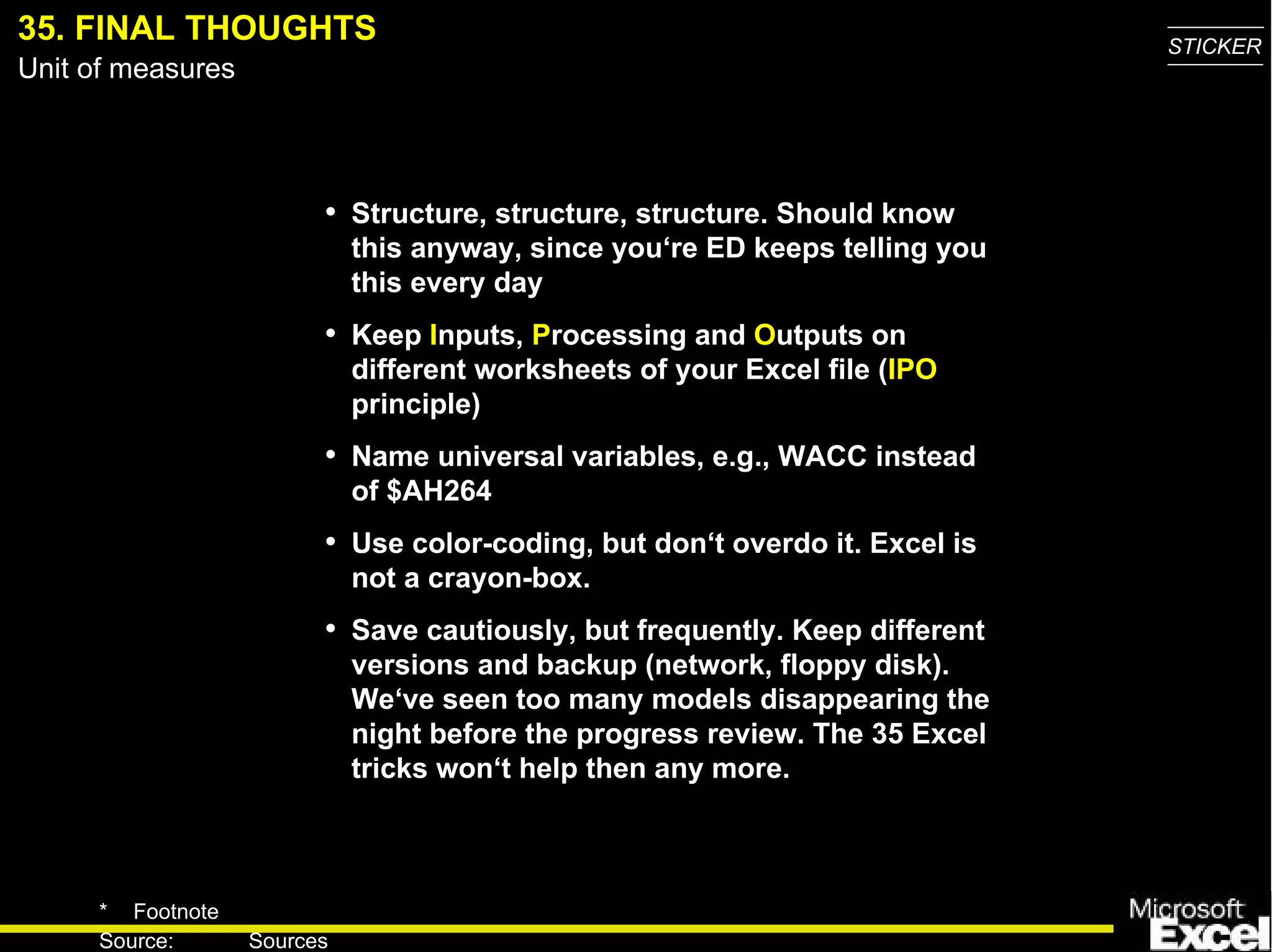 35.   FINAL THOUGHTS Structure, structure, structure . Should know this anyway, since you‘re ED keeps telling you this every day Keep  I nputs,  P rocess ing  and  O utputs on different worksheets of your Excel file ( IPO  principle) Name universal variables, e.g., WACC instead of $AH264 Use color-coding , but don‘t overdo it. Excel is not a crayon-box. Save cautiously, but frequently. Keep different versions and backup (network, floppy disk) . We‘ve seen too many models disappearing the night before the progress review. The 35 Excel tricks won‘t help then any more. 