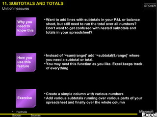 11. SUBTOTALS AND TOTALS Why you need to know this Want to add lines with subtotals in your P&L or balance sheet, but still need to run the total over all numbers? Don’t want to get confused with nested subtotals and totals in your spreadsheet? Instead of ‘=sum(range)’ add ‘=subtotal(9,range)’ where you need a subtotal or total. You may nest this function as you like. Excel keeps track of everything Create a simple column with various numbers Add various subtotals running over various parts of your spreadsheet and finally over the whole column Exercise How you use this feature 