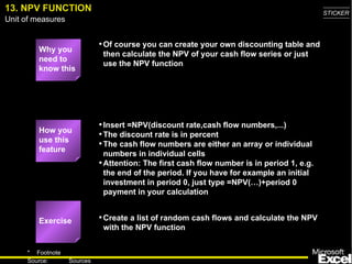 13. NPV FUNCTION Why you need to know this Of course you can create your own discounting table and then calculate the NPV of your cash flow series or just use the NPV function Insert =NPV(discount rate,cash flow numbers,...) The discount rate is in percent The cash flow numbers are either an array or individual numbers in individual cells Attention: The first cash flow number is in period 1, e.g. the end of the period. If you have for example an initial investment in period 0, just type =NPV(…)+period 0 payment in your calculation Create a list of random cash flows and calculate the NPV with the NPV function Exercise How you use this feature 