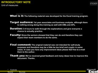 INTRODUCTORY NOTE What is it:  The following material was developed for the Excel training program.  Target audience:  1st year associates and business analysts, although there is nothing wrong doing this training as well with EMs and APs.  Duration:  3-4 hours to walk through the explanations and give everyone a chance to actually practice. Faculty:  Since the seniors showed that they can do and therefore they can expect their team members to do the same. Final comment:  The original material was not intended for self-study purposes and therefore may be a little be too brief and cryptic in some cases. In case you have any improvement ideas please feel free to e-mail them to the author. Thank you :   We‘ve received great feedback and many ideas how to improve this document. Thanks. 