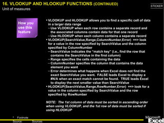 16. VLOOKUP AND HLOOKUP FUNCTIONS  (CONTINUED) VLOOKUP and HLOOKUP allows you to find a specific cell of data in a larger data range Use VLOOKUP when each row contains a separate record and the associated columns contain data for that one record Use HLOOKUP when each column contains a separate record VLOOKUP(SearchValue,Range,ColumnNumber,Error)  ==> look for a value in the row specified by SearchValue and the column specified by ColumnNumber SearchValue indicates the “match key”  (i.e., find the row that contains the SearchValue in the first column) Range specifies the cells containing the data ColumnNumber specifies the column that contains the data element you want Error determines what happens when Excel does not find the exact SearchValue you want.  FALSE leads Excel to display a #N/A when an exact match cannot be found.  TRUE leads Excel to display the next smaller value than SearchValue HLOOKUP(SearchValue,Range,RowNumber,Error)  ==> look for a value in the column specified by SearchValue and the row specified by RowNumber NOTE:  The 1st column of data must be sorted in ascending order when using VLOOKUP, and the 1st row of data must be sorted if using HLOOKUP How you use this feature 