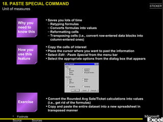 18. PASTE SPECIAL COMMAND Why you need to know this Saves you lots of time Retyping formulas Converts formulas into values Reformatting cells Transposing cells (i.e., convert row-entered data blocks into column-entered ones) Convert the Rounded Avg Sale/Ticket calculations into values (i.e., get rid of the formulas) Copy and paste the entire dataset into a new spreadsheet in transposed manner Copy the cells of interest Place the cursor where you want to past the information Select  Edit : Paste Special  from the menu bar Select the appropriate options from the dialog box that appears How you use this feature Exercise 