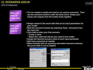 23. SCENARIOS ADD-IN Why you need to know this You’ve created a model and need to run various scenarios.  Then use the scenario function under the tools menu. Keeps your inputs and outputs from the model nicely together Assign names to the excel cells that act as input parameters for your model Start the scenario function by selecting  Tools : Scenarios  from the menu bar.  Click Add to enter your first scenario Create a name  Select ALL cells that will be your input to the model.  Assign the desired scenario value to each input parameter. Add more scenarios as needed When finished click on summary and select scenario summary (the pivot table is not so helpful) How you use this feature 