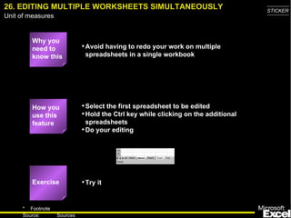 26. EDITING MULTIPLE WORKSHEETS SIMULTANEOUSLY Why you need to know this Avoid having to redo your work on multiple spreadsheets in a single workbook Select the first spreadsheet to be edited Hold the Ctrl key while clicking on the additional spreadsheets Do your editing Try it How you use this feature Exercise 