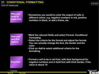 27.  CONDITIONAL FORMATTING Why you need to know this Sometimes you would to color the output of cells in different colors, e.g. negative numbers in red, positive numbers in black, or add a frame, etc. Mark the relevant fields and select  Format: Conditional Formatting Select the criteria for the format and adjust the format. You can actually change the font, the border and the color Click on  Add  to select additional criteria for the formatting Format a cell to be in red font, with blue background for negative numbers and in bold font with thick border, if the value is above 10 Exercise How you use this feature 