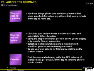 28.  AUTOFILTER COMMAND Why you need to know this You have a huge pile of data and quickly want to find some specific information, e.g. all sets that meet a criteria or the top 10 items etc. Click into your table or better mark the data area and select  Data: Filter: Autofilter Using the drop-down boxes per item allows you to display only specific filtered information Selecting multiple matches (up to 3 maximum with autofilter) you can narrow down your search Or add your own criteria for filtering by clicking on the custom criteria Find the stores who belong to the top 10% in terms of average sales per ticket AND the top 10 in terms of store size in branch Exercise How you use this feature 