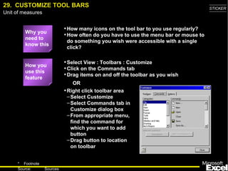 29.  CUSTOMIZE TOOL BARS Why you need to know this How many icons on the tool bar to you use regularly? How often do you have to use the menu bar or mouse to do something you wish were accessible with a single click? Select View : Toolbars : Customize Click on the Commands tab Drag items on and off the toolbar as you wish How you use this feature Right click toolbar area Select Customize Select Commands tab in Customize dialog box From appropriate menu, find the command for which you want to add button Drag button to location on toolbar OR 