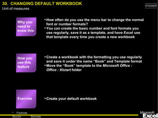 30.  CHANGING DEFAULT WORKBOOK Why you need to know this How often do you use the menu bar to change the normal font or number formats? You can create the basic number and font formats you use regularly, save it as a template, and have Excel use that template every time you create a new workbook Create a workbook with the formatting you use regularly and save it under the name “Book” and Template format Move the “Book” template to the  Microsoft Office : Office : Xlstart  folder Create your default workbook How you use this feature Exercise 