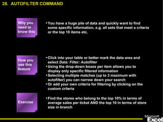 •You have a huge pile of data and quickly want to find 
some specific information, e.g. all sets that meet a criteria 
or the top 10 items etc. 
•Click into your table or better mark the data area and 
select Data: Filter: Autofilter 
•Using the drop-down boxes per item allows you to 
display only specific filtered information 
•Selecting multiple matches (up to 3 maximum with 
autofilter) you can narrow down your search 
•Or add your own criteria for filtering by clicking on the 
custom criteria 
•Find the stores who belong to the top 10% in terms of 
average sales per ticket AND the top 10 in terms of store 
size in branch 
39 
28. AUTOFILTER COMMAND 
Why you 
need to 
know this 
How you 
use this 
feature 
Exercise 
 