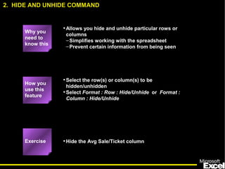 2. HIDE AND UNHIDE COMMAND 
•Allows you hide and unhide particular rows or 
columns 
–Simplifies working with the spreadsheet 
–Prevent certain information from being seen 
•Select the row(s) or column(s) to be 
hidden/unhidden 
•Select Format : Row : Hide/Unhide or Format : 
Column : Hide/Unhide 
5 
•Hide the Avg Sale/Ticket column 
Why you 
need to 
know this 
How you 
use this 
feature 
Exercise 
 