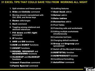 1. Split windows and freeze panes
2. Hide and Unhide command
3. Moving around a spreadsheet with
Ctrl, Shift, and Arrow keys
4. Name cells/ranges
5. Sort command
6. Toggling among relational and
absolute references
7. Fill down and fill right
commands
8. IF function
9. AND and OR functions
10.SUM and SUMIF functions
11.COUNT functions
12.ROUND, ROUNDUP and
ROUNDDOWN functions
13.VLOOKUP and HLOOKUP
functions
14.Insert Function command
15.Paste Special command
16.Auditing features
17.Goal Seek add-in
18.Solver add-in
19.Data tables
20.Scenarios add-in
21.Pivot Tables
22.Protecting cells and worksheets
23.Editing multiple worksheets
simultaneously
24.Customize tool bars
25.Changing default workbook
26.Group and Ungroup your
spreadsheet
27.Switch off the Microsoft Actors
28.SUBTOTAL function
29.SUMPRODUCT function
30.Conditional formatting
31.Autofilter command
31 EXCEL TIPS THAT COULD SAVE YOU FROM WORKING ALL NIGHT
 