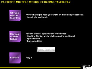 •Avoid having to redo your work on multiple spreadsheets
in a single workbook
•Select the first spreadsheet to be edited
•Hold the Ctrl key while clicking on the additional
spreadsheets
•Do your editing
•Try it
23. EDITING MULTIPLE WORKSHEETS SIMULTANEOUSLY
How you
use this
feature
Exercise
Why you
need to
know this
 