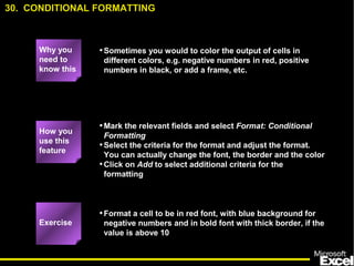 •Sometimes you would to color the output of cells in
different colors, e.g. negative numbers in red, positive
numbers in black, or add a frame, etc.
•Mark the relevant fields and select Format: Conditional
Formatting
•Select the criteria for the format and adjust the format.
You can actually change the font, the border and the color
•Click on Add to select additional criteria for the
formatting
•Format a cell to be in red font, with blue background for
negative numbers and in bold font with thick border, if the
value is above 10
30. CONDITIONAL FORMATTING
Exercise
How you
use this
feature
Why you
need to
know this
 