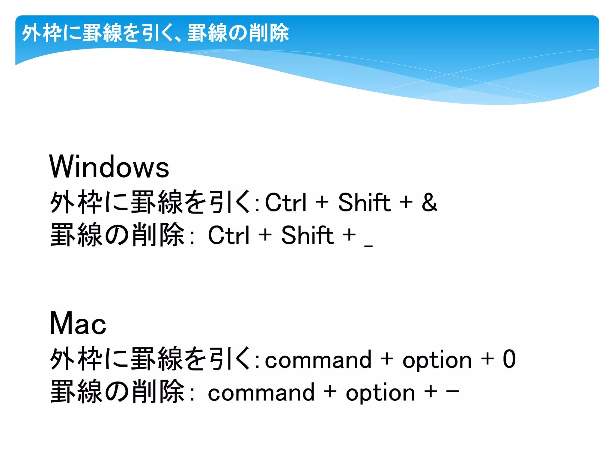 外枠に罫線を引く、罫線の削除
Windows
外枠に罫線を引く：Ctrl + Shift + &
罫線の削除： Ctrl + Shift + _
Mac
外枠に罫線を引く：command + option + 0
罫線の削除： command + option + -
 