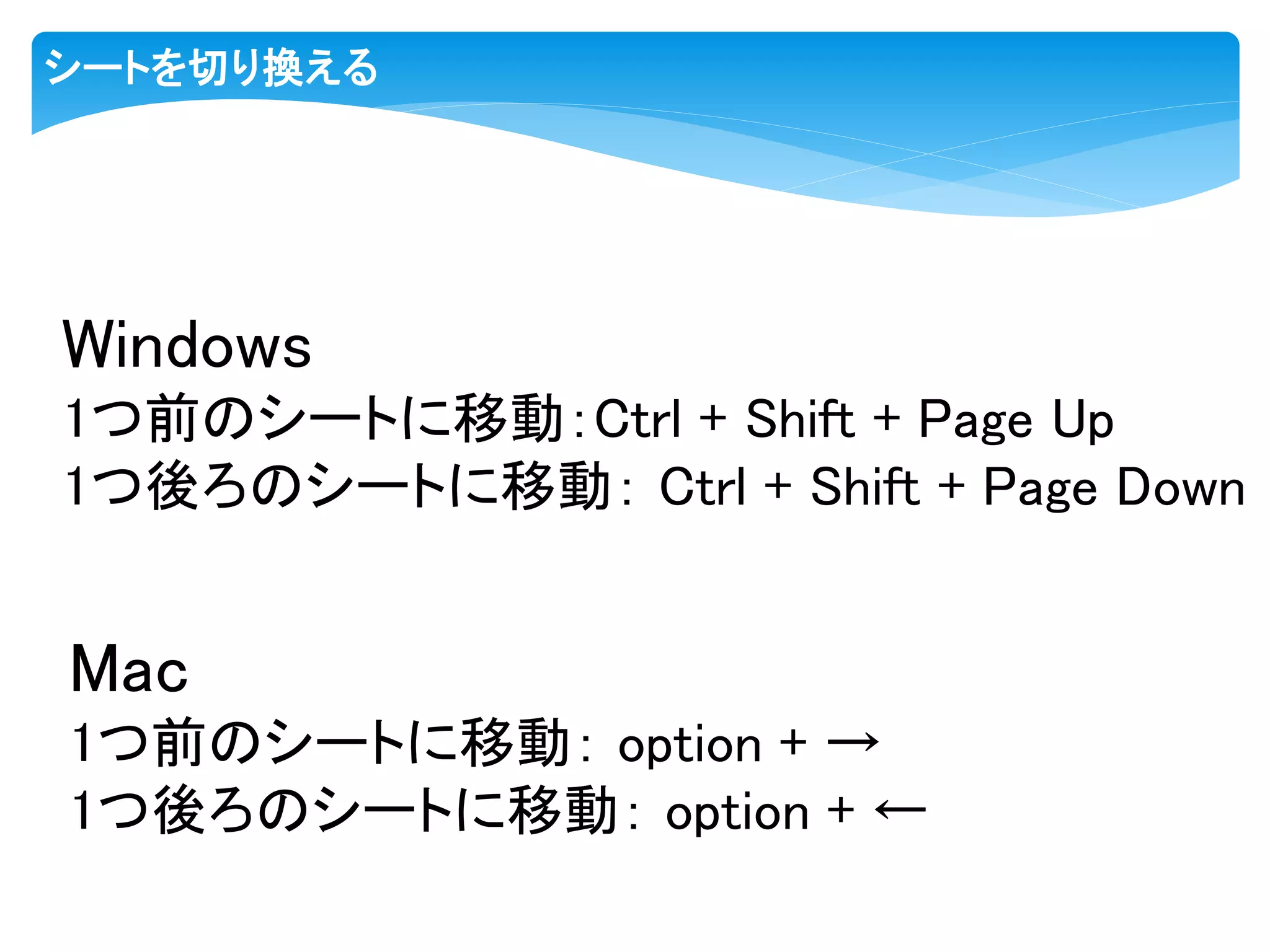 シートを切り換える
Windows
1つ前のシートに移動：Ctrl + Shift + Page Up
1つ後ろのシートに移動： Ctrl + Shift + Page Down
Mac
1つ前のシートに移動： option + →
1つ後ろのシートに移動： option + ←
 
