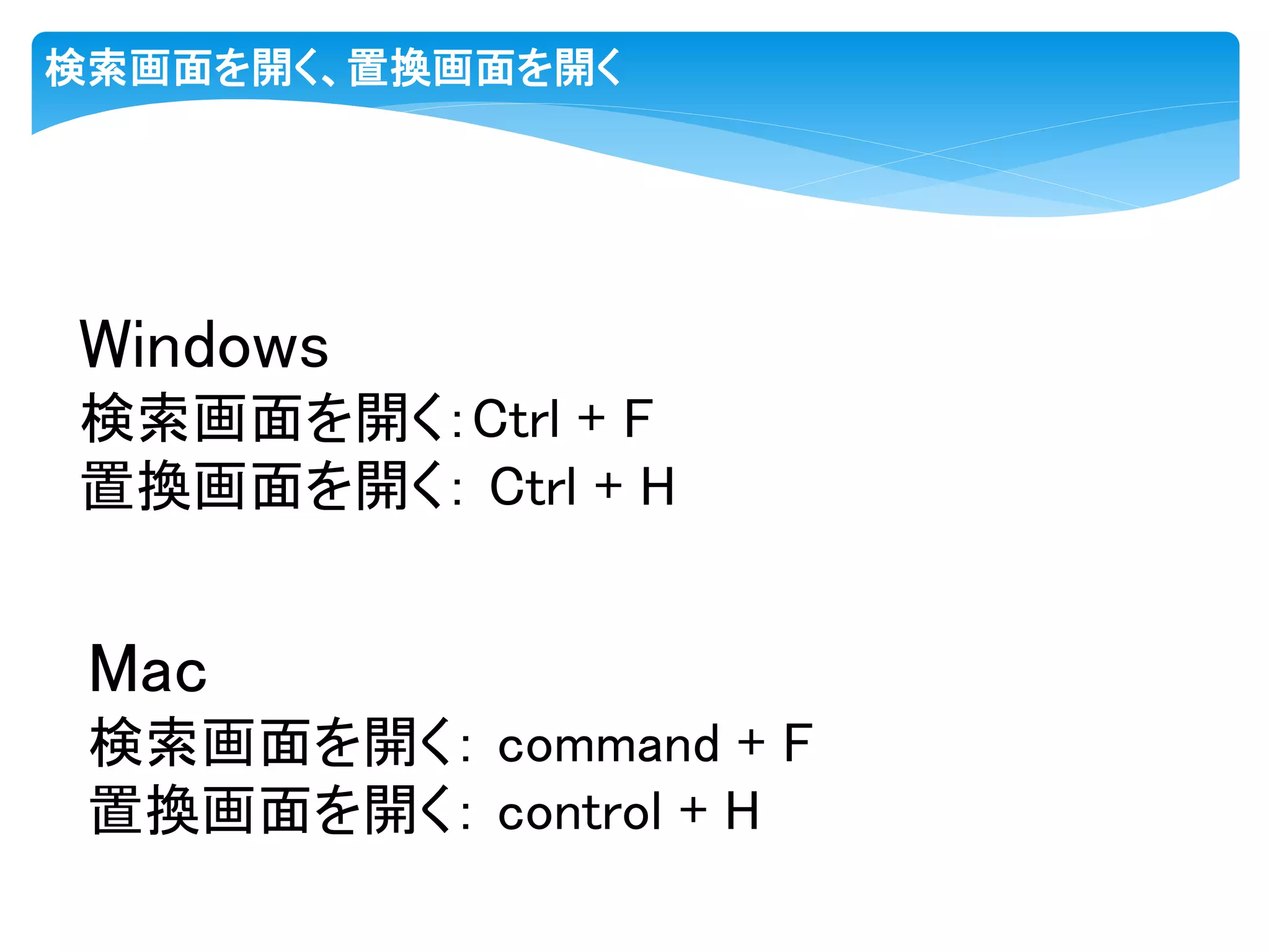 検索画面を開く、置換画面を開く
Windows
検索画面を開く：Ctrl + F
置換画面を開く： Ctrl + H
Mac
検索画面を開く： command + F
置換画面を開く： control + H
 