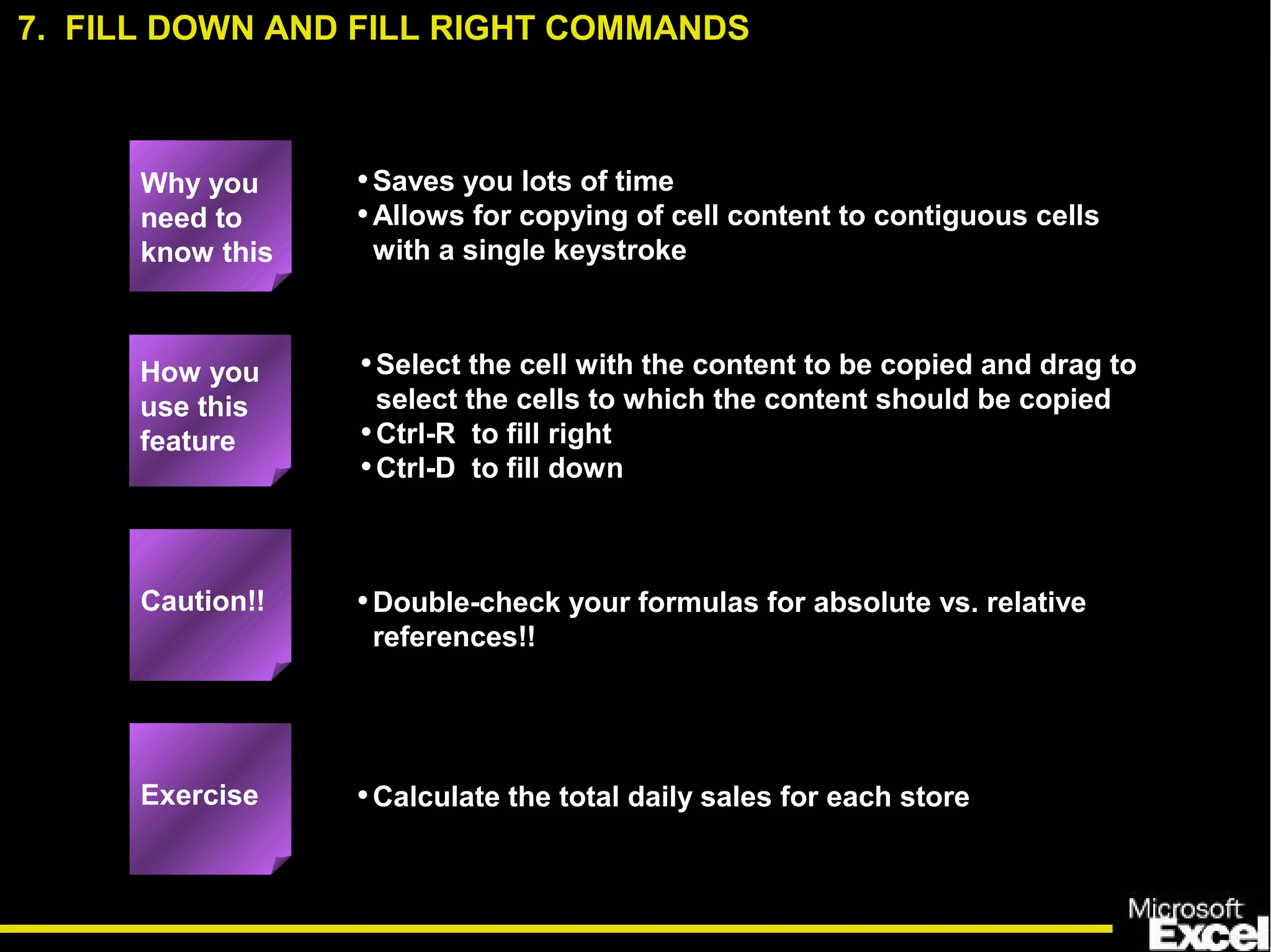 •Saves you lots of time
•Allows for copying of cell content to contiguous cells
with a single keystroke
•Select the cell with the content to be copied and drag to
select the cells to which the content should be copied
•Ctrl-R to fill right
•Ctrl-D to fill down
•Double-check your formulas for absolute vs. relative
references!!
•Calculate the total daily sales for each store
How you
use this
feature
Exercise
Caution!!
7. FILL DOWN AND FILL RIGHT COMMANDS
Why you
need to
know this
 