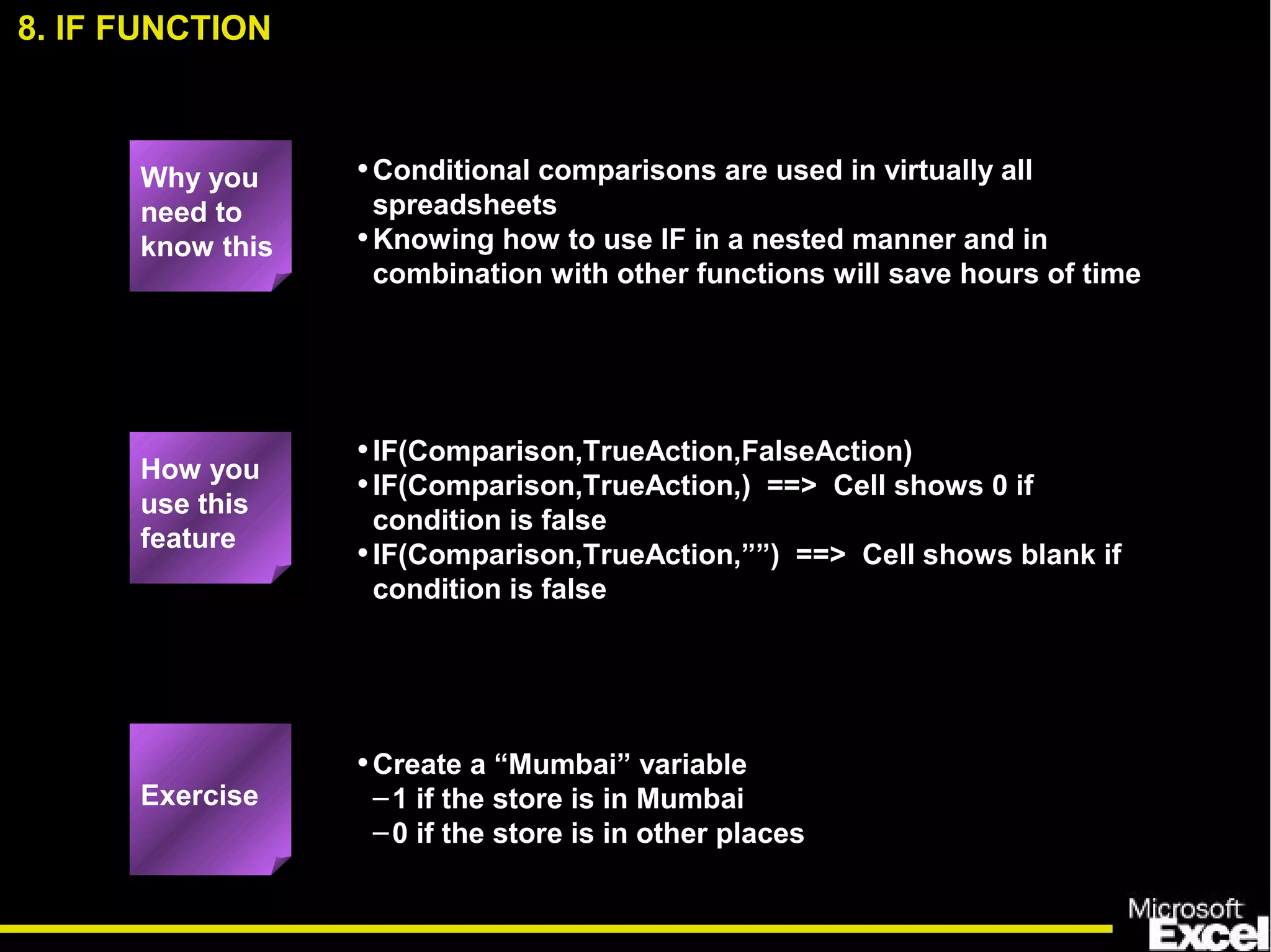 •Conditional comparisons are used in virtually all
spreadsheets
•Knowing how to use IF in a nested manner and in
combination with other functions will save hours of time
•IF(Comparison,TrueAction,FalseAction)
•IF(Comparison,TrueAction,) ==> Cell shows 0 if
condition is false
•IF(Comparison,TrueAction,””) ==> Cell shows blank if
condition is false
•Create a “Mumbai” variable
–1 if the store is in Mumbai
–0 if the store is in other places
8. IF FUNCTION
How you
use this
feature
Exercise
Why you
need to
know this
 