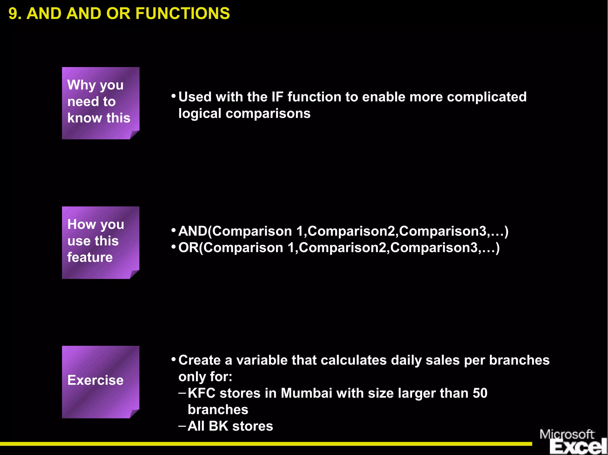 •Used with the IF function to enable more complicated
logical comparisons
•AND(Comparison 1,Comparison2,Comparison3,…)
•OR(Comparison 1,Comparison2,Comparison3,…)
•Create a variable that calculates daily sales per branches
only for:
–KFC stores in Mumbai with size larger than 50
branches
–All BK stores
9. AND AND OR FUNCTIONS
How you
use this
feature
Exercise
Why you
need to
know this
 