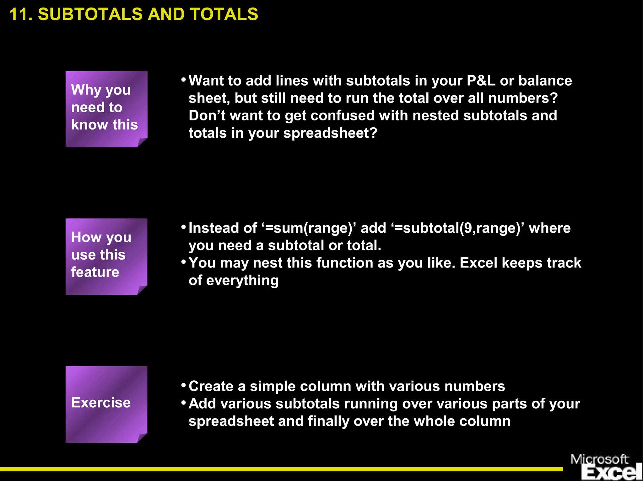 •Want to add lines with subtotals in your P&L or balance
sheet, but still need to run the total over all numbers?
Don’t want to get confused with nested subtotals and
totals in your spreadsheet?
•Instead of ‘=sum(range)’ add ‘=subtotal(9,range)’ where
you need a subtotal or total.
•You may nest this function as you like. Excel keeps track
of everything
•Create a simple column with various numbers
•Add various subtotals running over various parts of your
spreadsheet and finally over the whole column
Exercise
How you
use this
feature
11. SUBTOTALS AND TOTALS
Why you
need to
know this
 