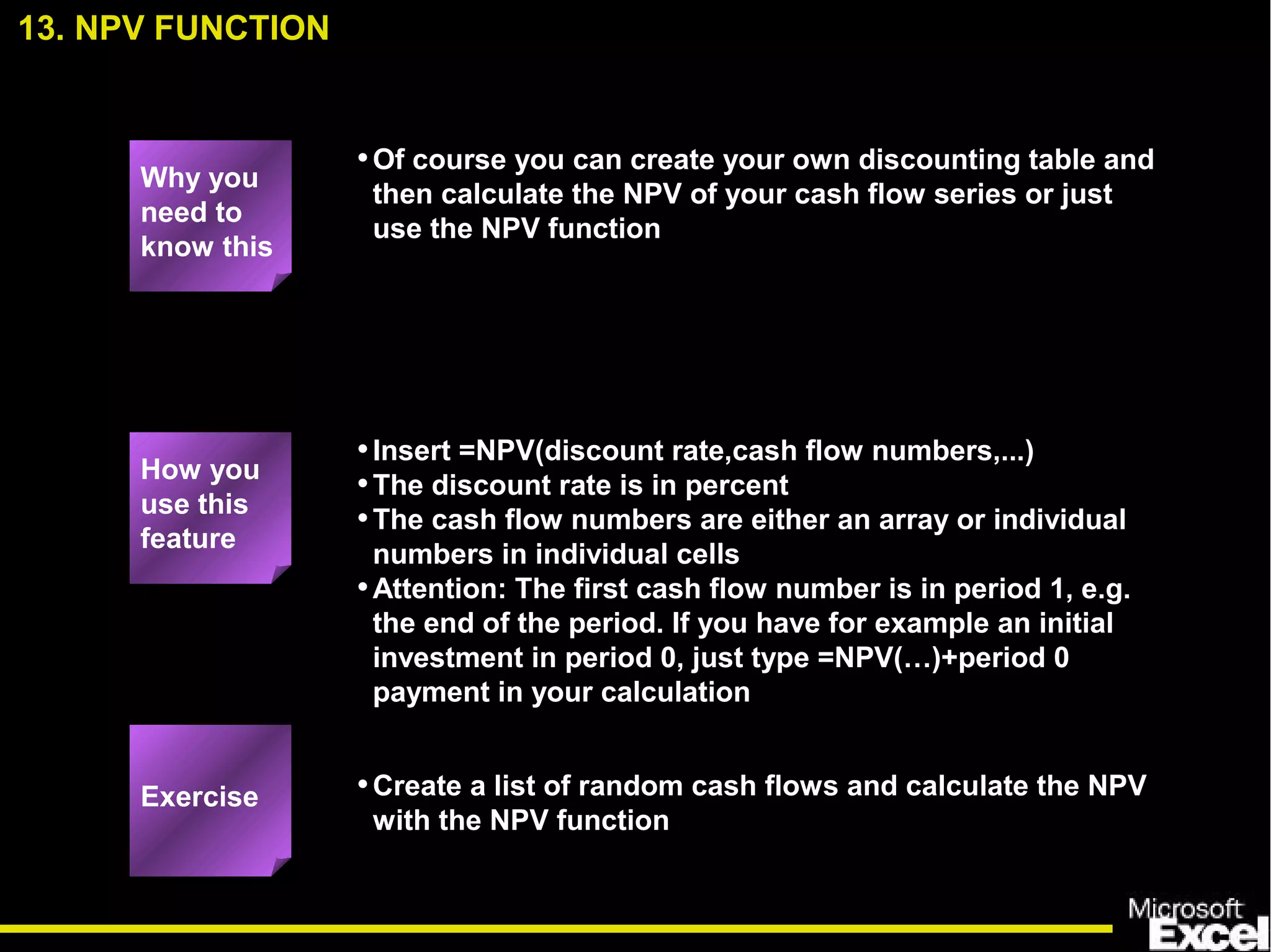 •Of course you can create your own discounting table and
then calculate the NPV of your cash flow series or just
use the NPV function
•Insert =NPV(discount rate,cash flow numbers,...)
•The discount rate is in percent
•The cash flow numbers are either an array or individual
numbers in individual cells
•Attention: The first cash flow number is in period 1, e.g.
the end of the period. If you have for example an initial
investment in period 0, just type =NPV(…)+period 0
payment in your calculation
•Create a list of random cash flows and calculate the NPV
with the NPV function
13. NPV FUNCTION
Exercise
How you
use this
feature
Why you
need to
know this
 