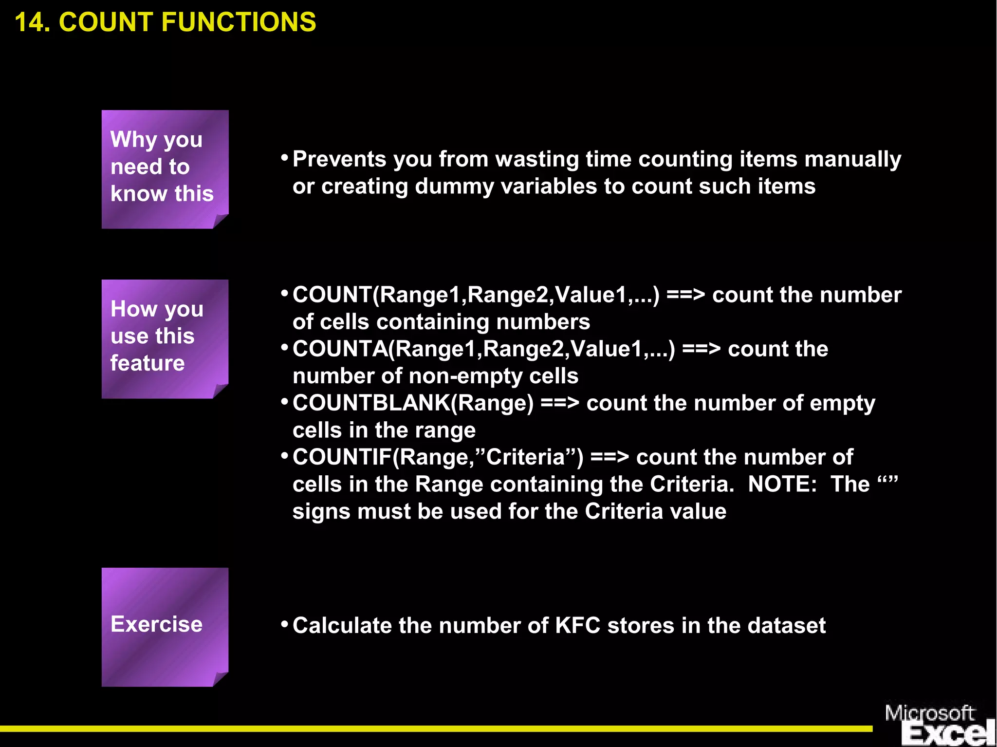 •Prevents you from wasting time counting items manually
or creating dummy variables to count such items
•COUNT(Range1,Range2,Value1,...) ==> count the number
of cells containing numbers
•COUNTA(Range1,Range2,Value1,...) ==> count the
number of non-empty cells
•COUNTBLANK(Range) ==> count the number of empty
cells in the range
•COUNTIF(Range,”Criteria”) ==> count the number of
cells in the Range containing the Criteria. NOTE: The “”
signs must be used for the Criteria value
•Calculate the number of KFC stores in the dataset
14. COUNT FUNCTIONS
How you
use this
feature
Exercise
Why you
need to
know this
 