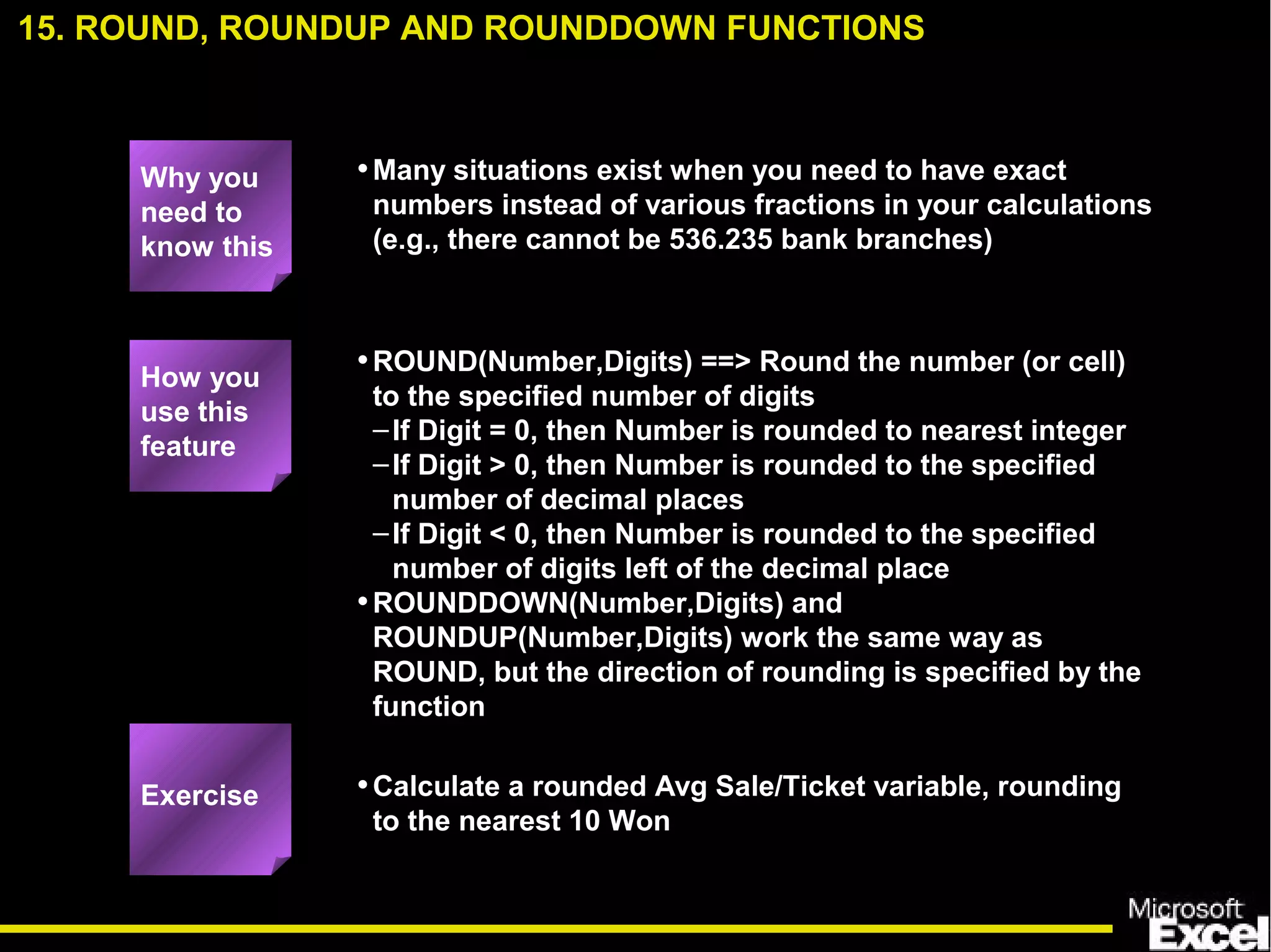 •Many situations exist when you need to have exact
numbers instead of various fractions in your calculations
(e.g., there cannot be 536.235 bank branches)
•ROUND(Number,Digits) ==> Round the number (or cell)
to the specified number of digits
–If Digit = 0, then Number is rounded to nearest integer
–If Digit > 0, then Number is rounded to the specified
number of decimal places
–If Digit < 0, then Number is rounded to the specified
number of digits left of the decimal place
•ROUNDDOWN(Number,Digits) and
ROUNDUP(Number,Digits) work the same way as
ROUND, but the direction of rounding is specified by the
function
•Calculate a rounded Avg Sale/Ticket variable, rounding
to the nearest 10 Won
15. ROUND, ROUNDUP AND ROUNDDOWN FUNCTIONS
How you
use this
feature
Exercise
Why you
need to
know this
 