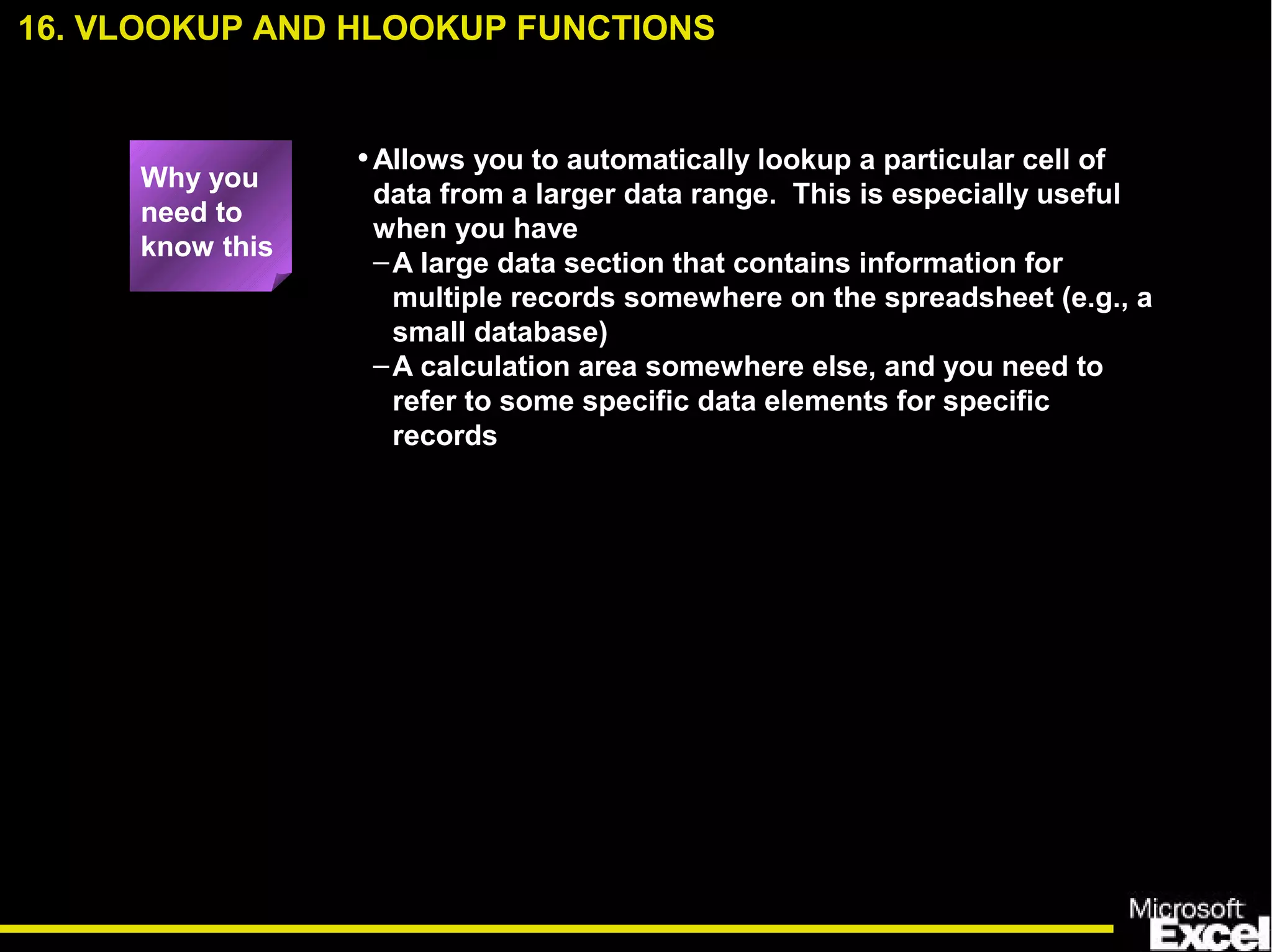 •Allows you to automatically lookup a particular cell of
data from a larger data range. This is especially useful
when you have
–A large data section that contains information for
multiple records somewhere on the spreadsheet (e.g., a
small database)
–A calculation area somewhere else, and you need to
refer to some specific data elements for specific
records
16. VLOOKUP AND HLOOKUP FUNCTIONS
Why you
need to
know this
 