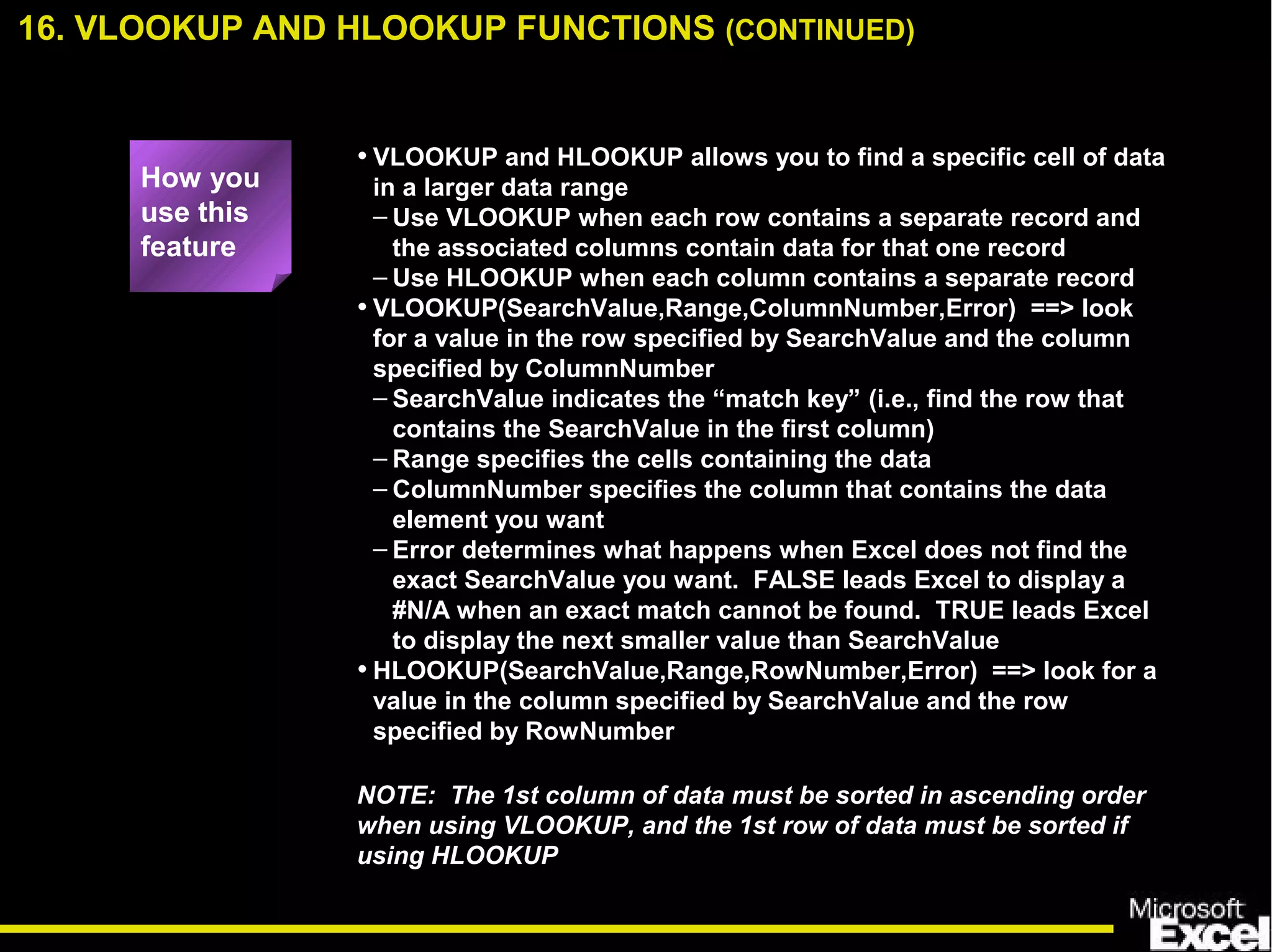 • VLOOKUP and HLOOKUP allows you to find a specific cell of data
in a larger data range
– Use VLOOKUP when each row contains a separate record and
the associated columns contain data for that one record
– Use HLOOKUP when each column contains a separate record
• VLOOKUP(SearchValue,Range,ColumnNumber,Error) ==> look
for a value in the row specified by SearchValue and the column
specified by ColumnNumber
– SearchValue indicates the “match key” (i.e., find the row that
contains the SearchValue in the first column)
– Range specifies the cells containing the data
– ColumnNumber specifies the column that contains the data
element you want
– Error determines what happens when Excel does not find the
exact SearchValue you want. FALSE leads Excel to display a
#N/A when an exact match cannot be found. TRUE leads Excel
to display the next smaller value than SearchValue
• HLOOKUP(SearchValue,Range,RowNumber,Error) ==> look for a
value in the column specified by SearchValue and the row
specified by RowNumber
NOTE: The 1st column of data must be sorted in ascending order
when using VLOOKUP, and the 1st row of data must be sorted if
using HLOOKUP
16. VLOOKUP AND HLOOKUP FUNCTIONS (CONTINUED)
How you
use this
feature
 
