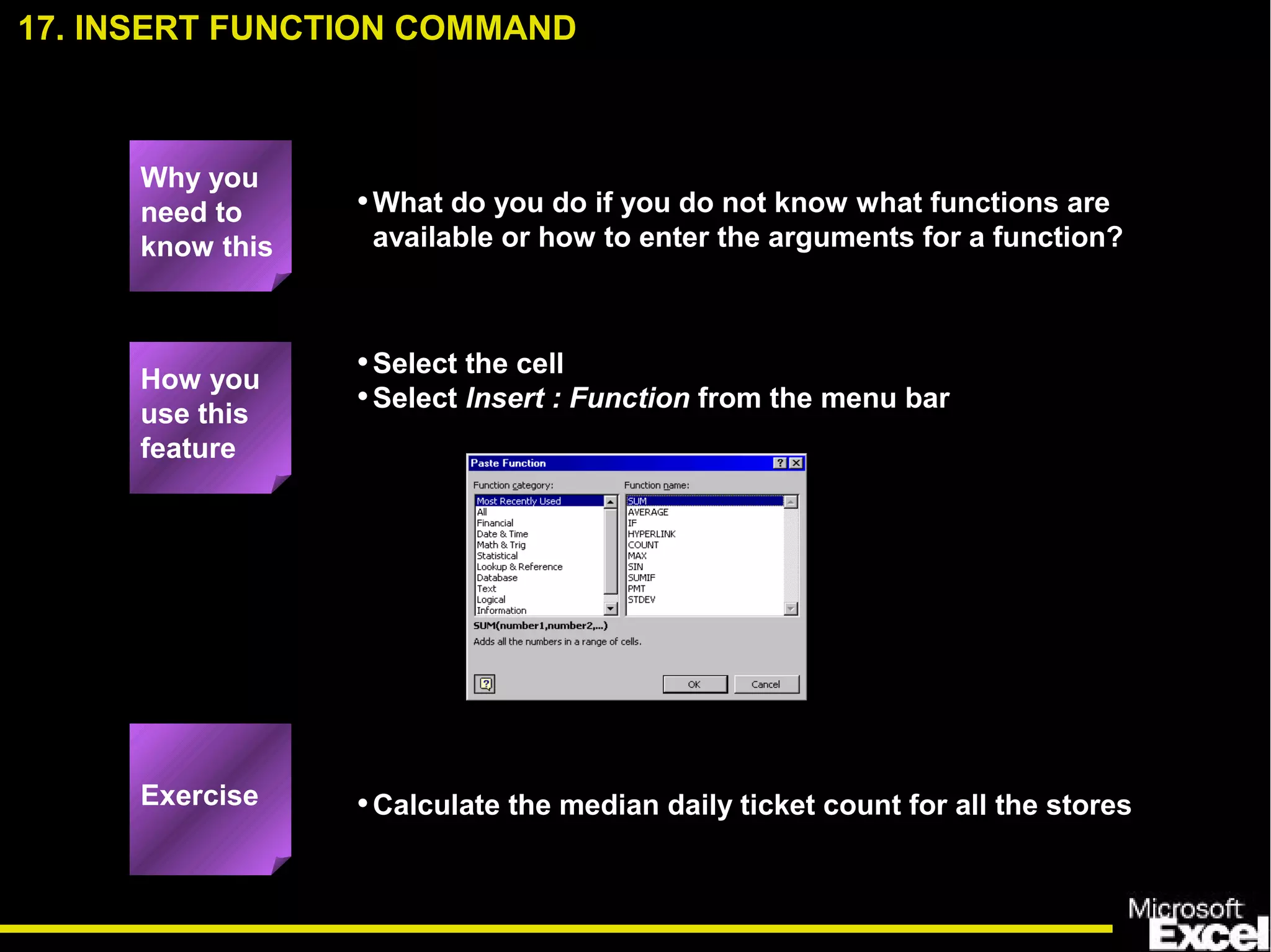 •What do you do if you do not know what functions are
available or how to enter the arguments for a function?
•Select the cell
•Select Insert : Function from the menu bar
•Calculate the median daily ticket count for all the stores
17. INSERT FUNCTION COMMAND
How you
use this
feature
Exercise
Why you
need to
know this
 