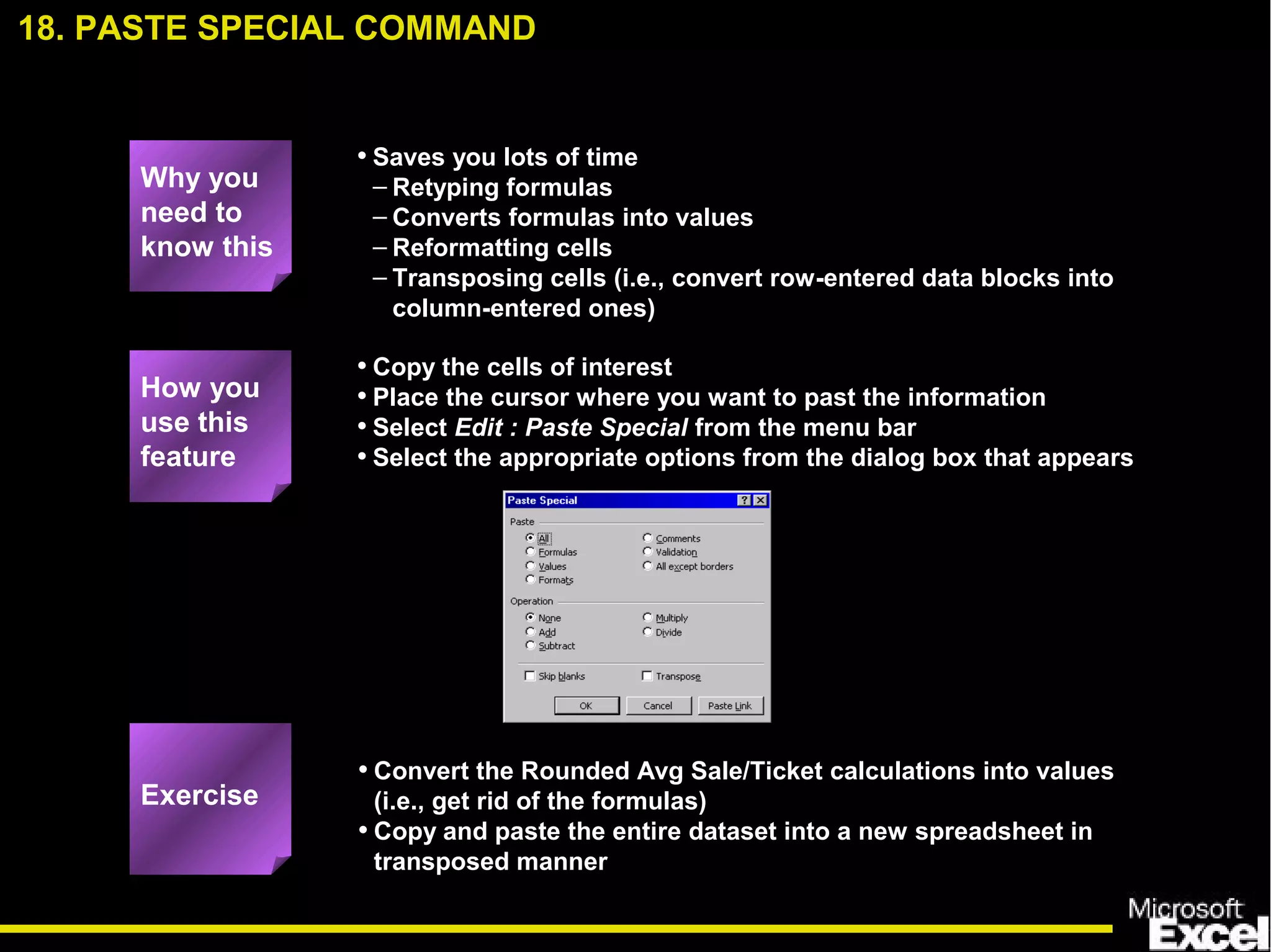 • Saves you lots of time
– Retyping formulas
– Converts formulas into values
– Reformatting cells
– Transposing cells (i.e., convert row-entered data blocks into
column-entered ones)
• Convert the Rounded Avg Sale/Ticket calculations into values
(i.e., get rid of the formulas)
• Copy and paste the entire dataset into a new spreadsheet in
transposed manner
• Copy the cells of interest
• Place the cursor where you want to past the information
• Select Edit : Paste Special from the menu bar
• Select the appropriate options from the dialog box that appears
18. PASTE SPECIAL COMMAND
How you
use this
feature
Exercise
Why you
need to
know this
 