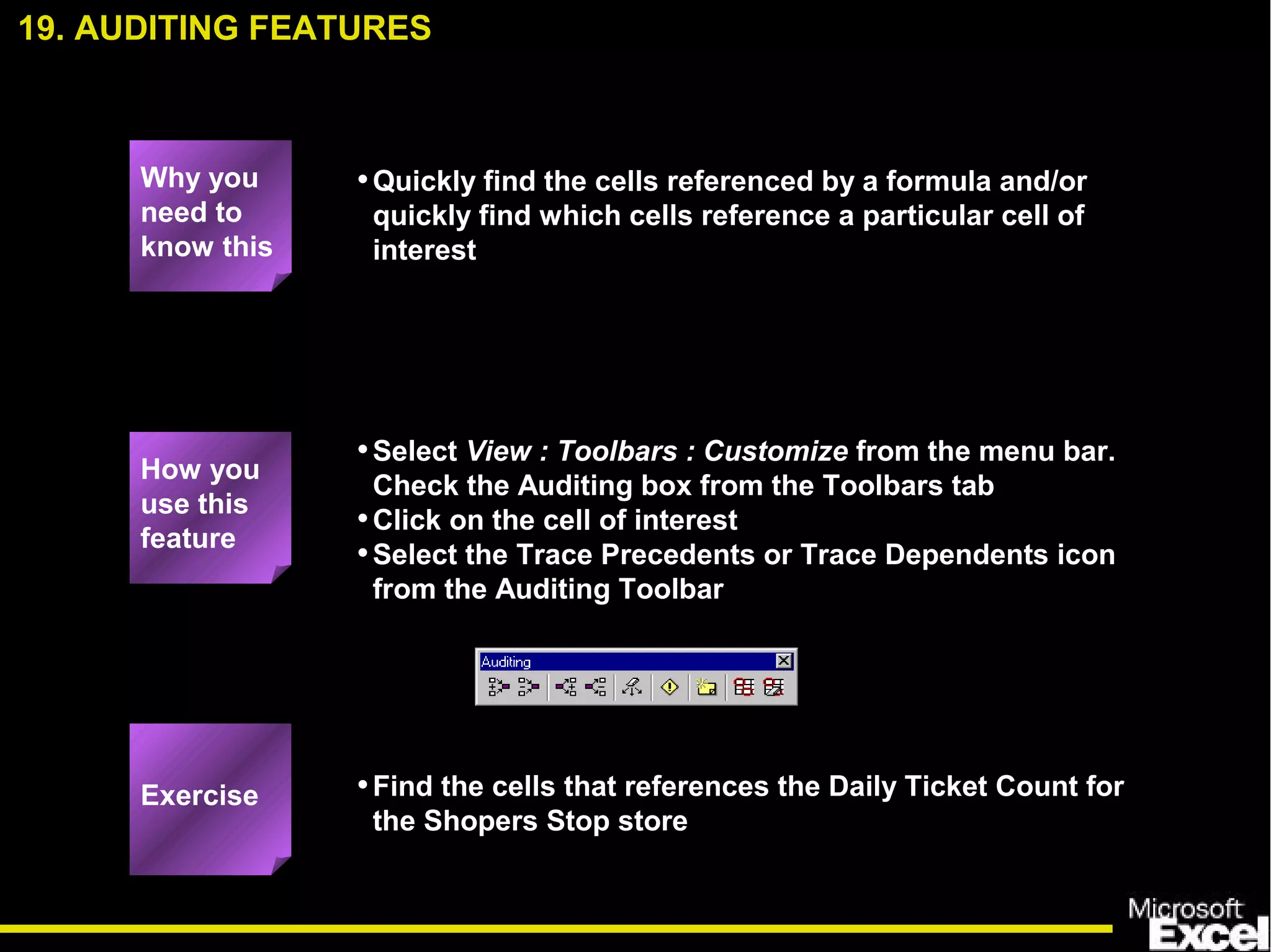 •Quickly find the cells referenced by a formula and/or
quickly find which cells reference a particular cell of
interest
•Select View : Toolbars : Customize from the menu bar.
Check the Auditing box from the Toolbars tab
•Click on the cell of interest
•Select the Trace Precedents or Trace Dependents icon
from the Auditing Toolbar
•Find the cells that references the Daily Ticket Count for
the Shopers Stop store
19. AUDITING FEATURES
How you
use this
feature
Exercise
Why you
need to
know this
 