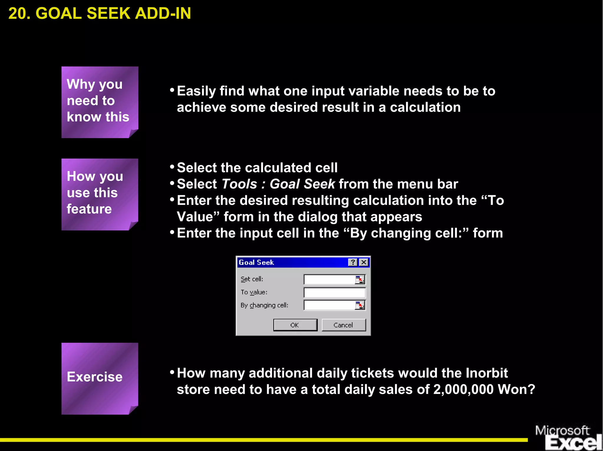 •Easily find what one input variable needs to be to
achieve some desired result in a calculation
•Select the calculated cell
•Select Tools : Goal Seek from the menu bar
•Enter the desired resulting calculation into the “To
Value” form in the dialog that appears
•Enter the input cell in the “By changing cell:” form
•How many additional daily tickets would the Inorbit
store need to have a total daily sales of 2,000,000 Won?
20. GOAL SEEK ADD-IN
How you
use this
feature
Exercise
Why you
need to
know this
 