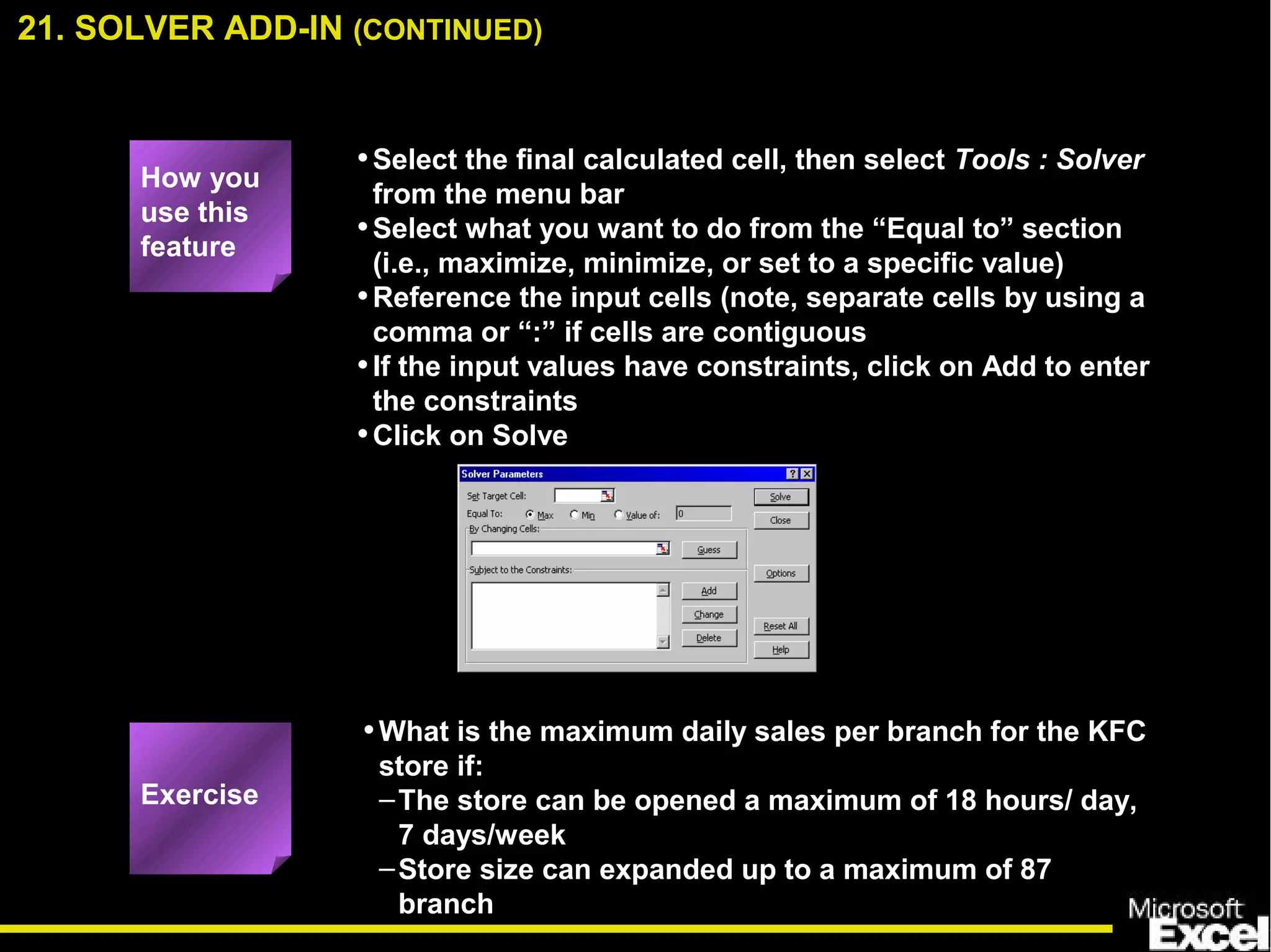 •Select the final calculated cell, then select Tools : Solver
from the menu bar
•Select what you want to do from the “Equal to” section
(i.e., maximize, minimize, or set to a specific value)
•Reference the input cells (note, separate cells by using a
comma or “:” if cells are contiguous
•If the input values have constraints, click on Add to enter
the constraints
•Click on Solve
•What is the maximum daily sales per branch for the KFC
store if:
–The store can be opened a maximum of 18 hours/ day,
7 days/week
–Store size can expanded up to a maximum of 87
branch
How you
use this
feature
Exercise
21. SOLVER ADD-IN (CONTINUED)
 