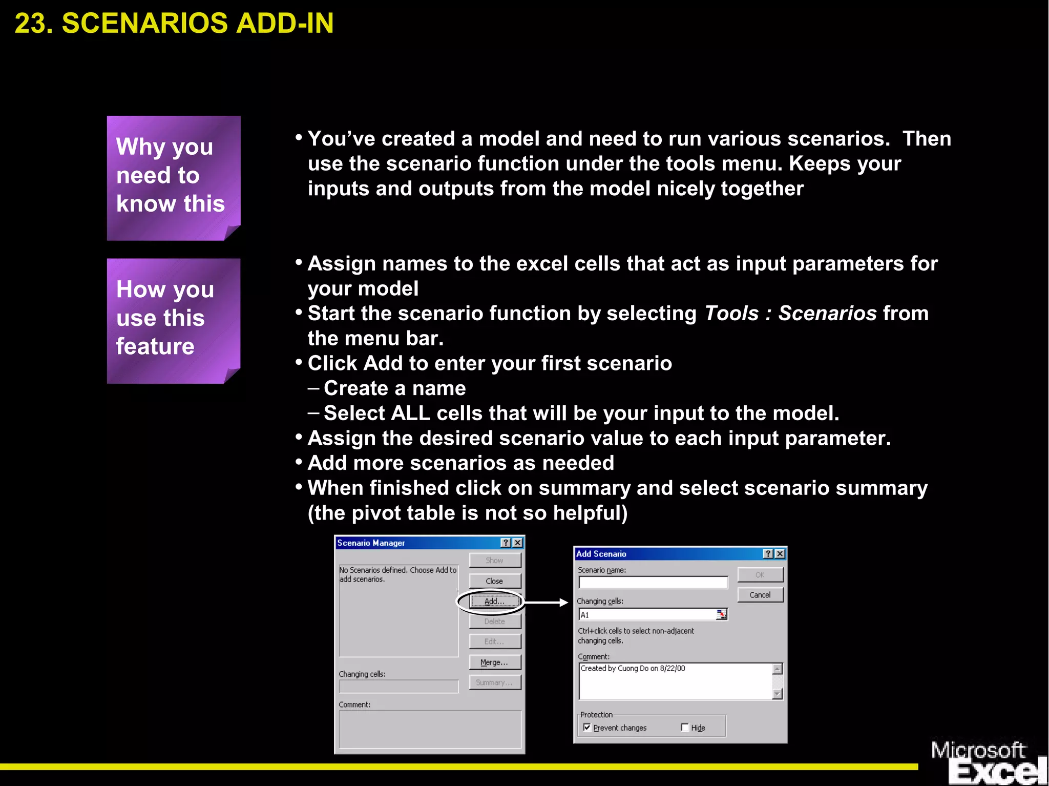 • You’ve created a model and need to run various scenarios. Then
use the scenario function under the tools menu. Keeps your
inputs and outputs from the model nicely together
• Assign names to the excel cells that act as input parameters for
your model
• Start the scenario function by selecting Tools : Scenarios from
the menu bar.
• Click Add to enter your first scenario
– Create a name
– Select ALL cells that will be your input to the model.
• Assign the desired scenario value to each input parameter.
• Add more scenarios as needed
• When finished click on summary and select scenario summary
(the pivot table is not so helpful)
23. SCENARIOS ADD-IN
How you
use this
feature
Why you
need to
know this
 