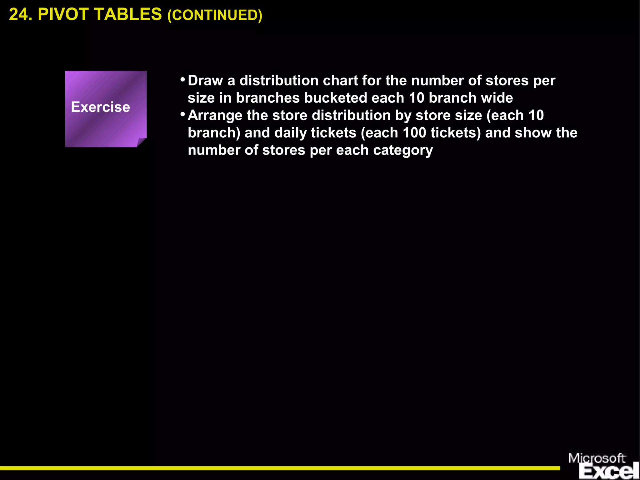 •Draw a distribution chart for the number of stores per
size in branches bucketed each 10 branch wide
•Arrange the store distribution by store size (each 10
branch) and daily tickets (each 100 tickets) and show the
number of stores per each category
24. PIVOT TABLES (CONTINUED)
Exercise
 