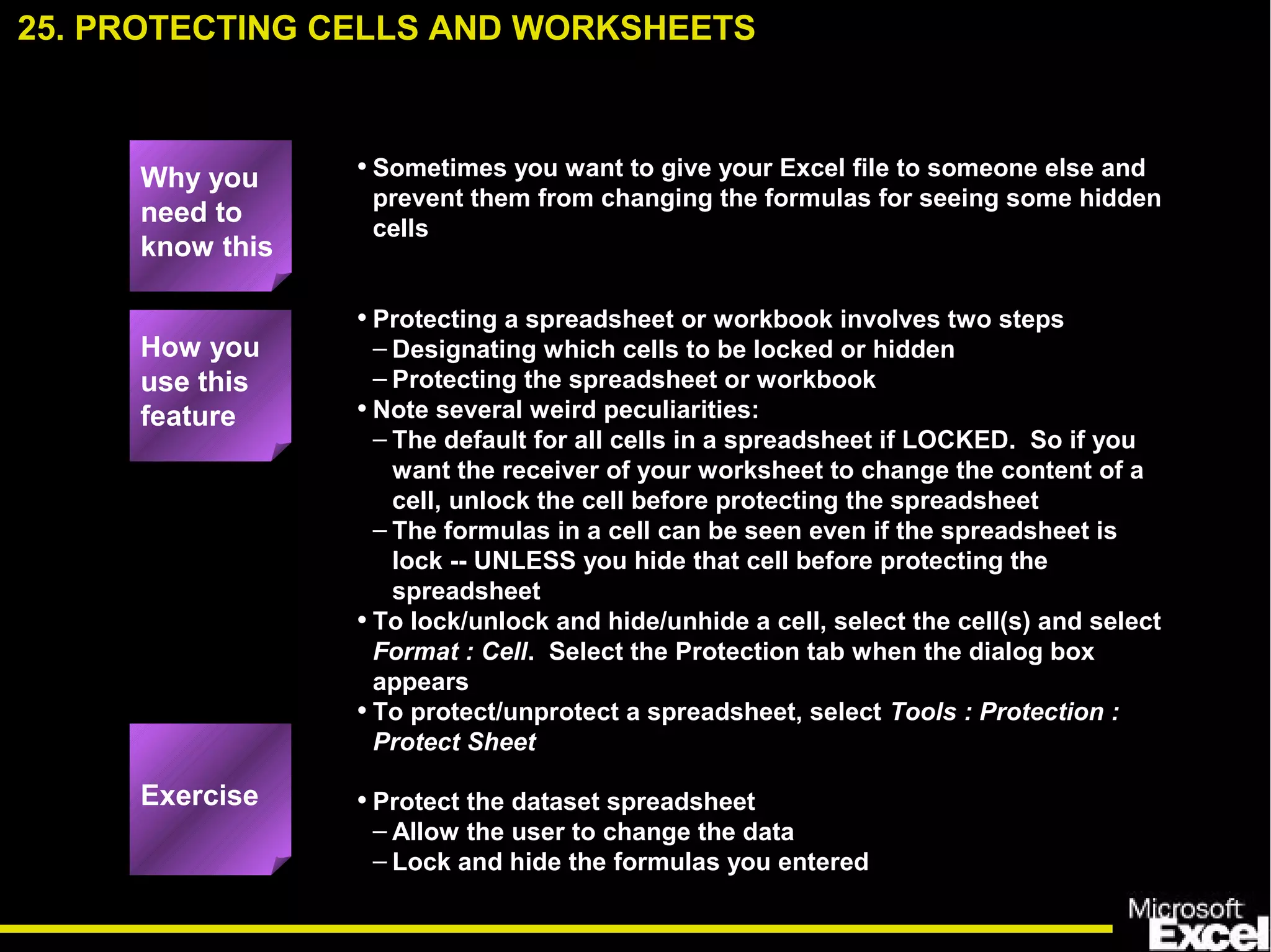 • Sometimes you want to give your Excel file to someone else and
prevent them from changing the formulas for seeing some hidden
cells
• Protecting a spreadsheet or workbook involves two steps
– Designating which cells to be locked or hidden
– Protecting the spreadsheet or workbook
• Note several weird peculiarities:
– The default for all cells in a spreadsheet if LOCKED. So if you
want the receiver of your worksheet to change the content of a
cell, unlock the cell before protecting the spreadsheet
– The formulas in a cell can be seen even if the spreadsheet is
lock -- UNLESS you hide that cell before protecting the
spreadsheet
• To lock/unlock and hide/unhide a cell, select the cell(s) and select
Format : Cell. Select the Protection tab when the dialog box
appears
• To protect/unprotect a spreadsheet, select Tools : Protection :
Protect Sheet
• Protect the dataset spreadsheet
– Allow the user to change the data
– Lock and hide the formulas you entered
25. PROTECTING CELLS AND WORKSHEETS
How you
use this
feature
Exercise
Why you
need to
know this
 