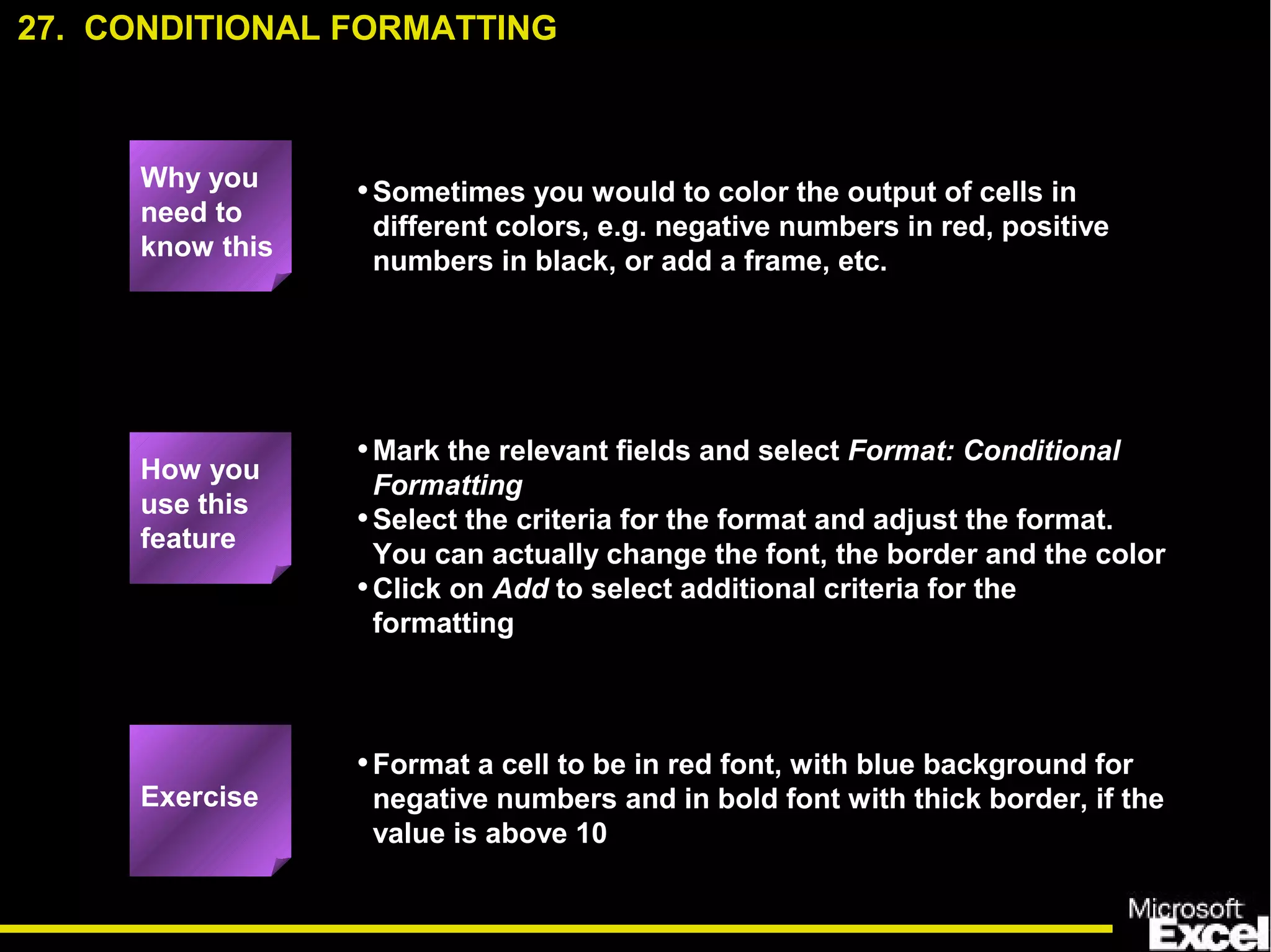 •Sometimes you would to color the output of cells in
different colors, e.g. negative numbers in red, positive
numbers in black, or add a frame, etc.
•Mark the relevant fields and select Format: Conditional
Formatting
•Select the criteria for the format and adjust the format.
You can actually change the font, the border and the color
•Click on Add to select additional criteria for the
formatting
•Format a cell to be in red font, with blue background for
negative numbers and in bold font with thick border, if the
value is above 10
27. CONDITIONAL FORMATTING
Exercise
How you
use this
feature
Why you
need to
know this
 