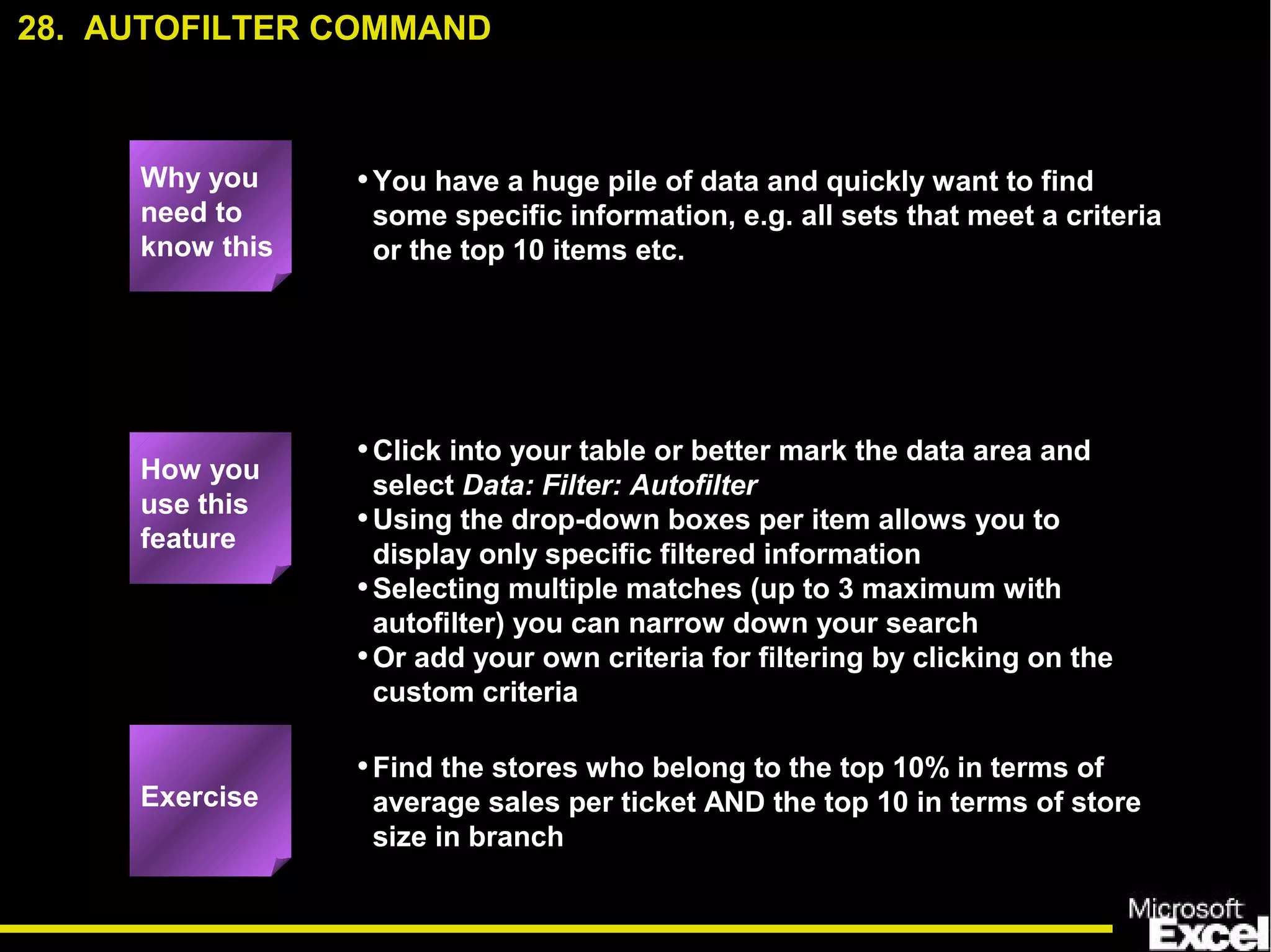 •You have a huge pile of data and quickly want to find
some specific information, e.g. all sets that meet a criteria
or the top 10 items etc.
•Click into your table or better mark the data area and
select Data: Filter: Autofilter
•Using the drop-down boxes per item allows you to
display only specific filtered information
•Selecting multiple matches (up to 3 maximum with
autofilter) you can narrow down your search
•Or add your own criteria for filtering by clicking on the
custom criteria
•Find the stores who belong to the top 10% in terms of
average sales per ticket AND the top 10 in terms of store
size in branch
28. AUTOFILTER COMMAND
Exercise
How you
use this
feature
Why you
need to
know this
 