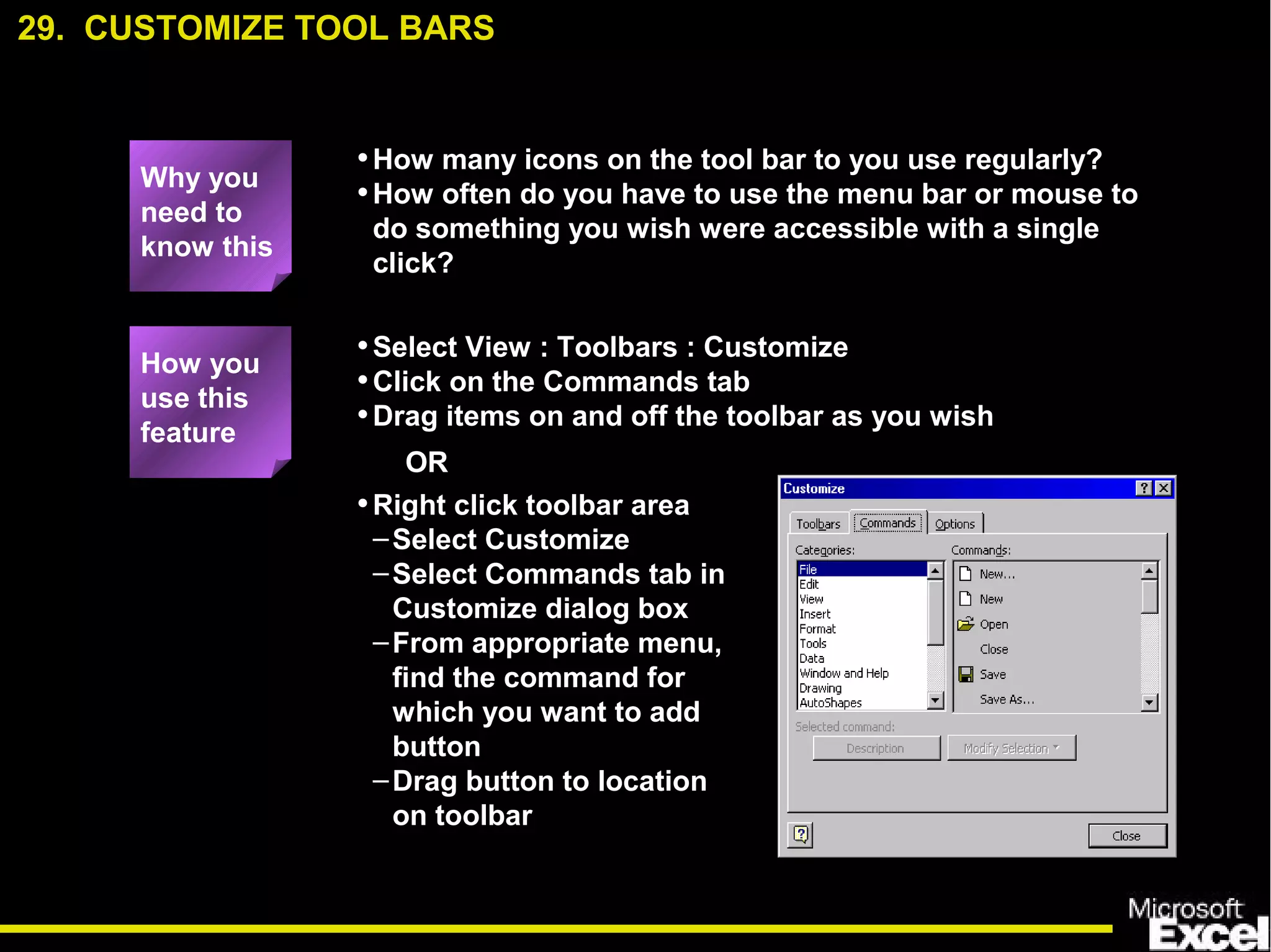 •How many icons on the tool bar to you use regularly?
•How often do you have to use the menu bar or mouse to
do something you wish were accessible with a single
click?
•Select View : Toolbars : Customize
•Click on the Commands tab
•Drag items on and off the toolbar as you wish
29. CUSTOMIZE TOOL BARS
How you
use this
feature
Why you
need to
know this
•Right click toolbar area
–Select Customize
–Select Commands tab in
Customize dialog box
–From appropriate menu,
find the command for
which you want to add
button
–Drag button to location
on toolbar
OR
 