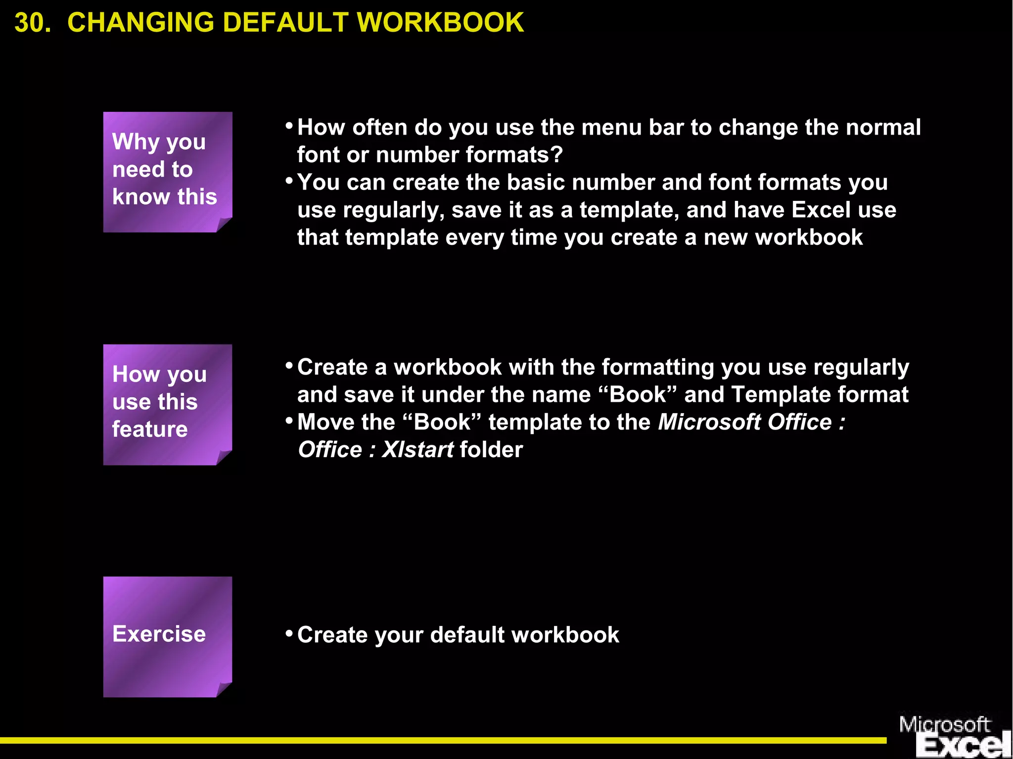 •How often do you use the menu bar to change the normal
font or number formats?
•You can create the basic number and font formats you
use regularly, save it as a template, and have Excel use
that template every time you create a new workbook
•Create a workbook with the formatting you use regularly
and save it under the name “Book” and Template format
•Move the “Book” template to the Microsoft Office :
Office : Xlstart folder
•Create your default workbook
How you
use this
feature
Exercise
30. CHANGING DEFAULT WORKBOOK
Why you
need to
know this
 