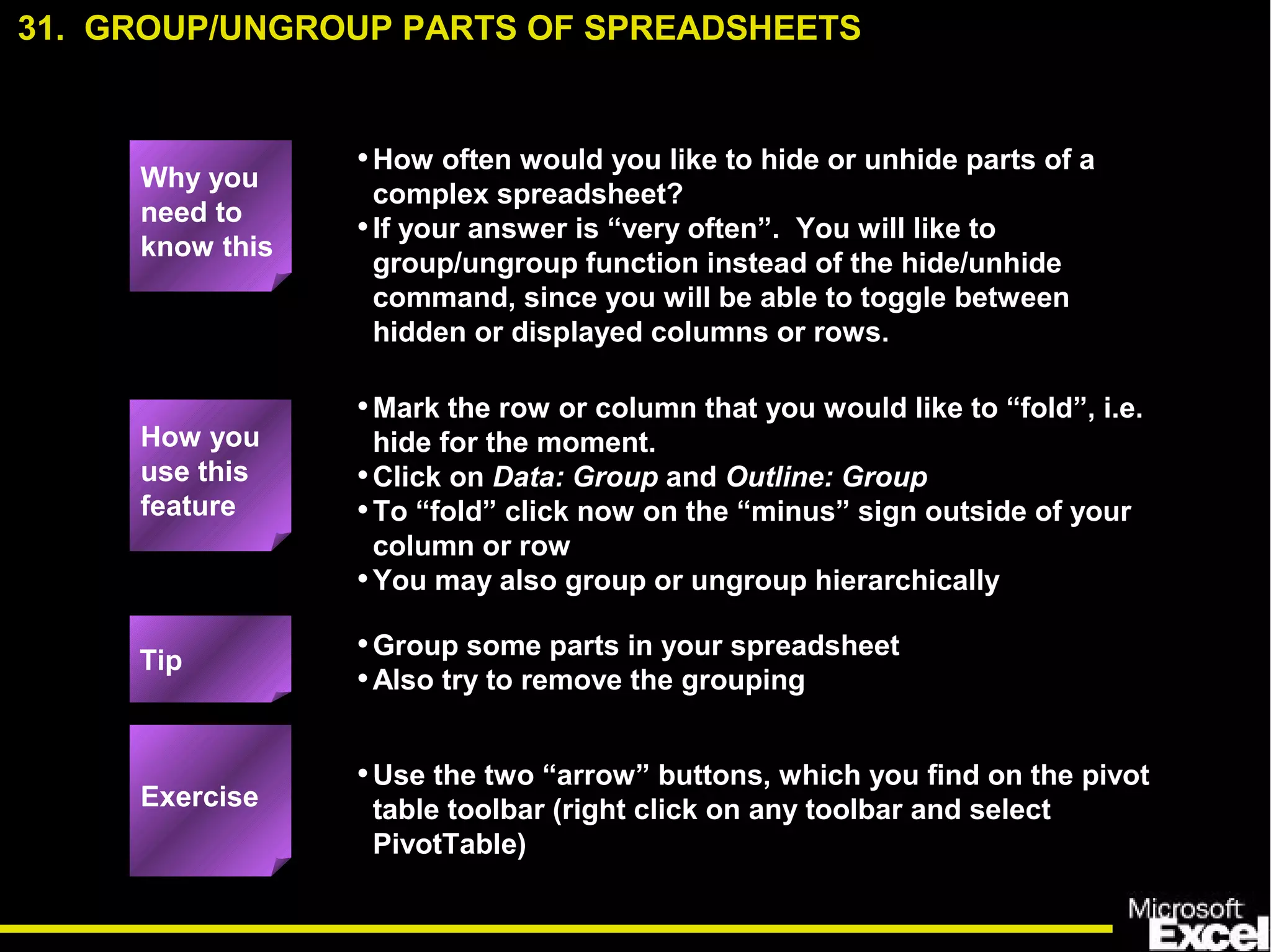 •How often would you like to hide or unhide parts of a
complex spreadsheet?
•If your answer is “very often”. You will like to
group/ungroup function instead of the hide/unhide
command, since you will be able to toggle between
hidden or displayed columns or rows.
•Mark the row or column that you would like to “fold”, i.e.
hide for the moment.
•Click on Data: Group and Outline: Group
•To “fold” click now on the “minus” sign outside of your
column or row
•You may also group or ungroup hierarchically
•Group some parts in your spreadsheet
•Also try to remove the grouping
•Use the two “arrow” buttons, which you find on the pivot
table toolbar (right click on any toolbar and select
PivotTable)
31. GROUP/UNGROUP PARTS OF SPREADSHEETS
Exercise
Tip
How you
use this
feature
Why you
need to
know this
 
