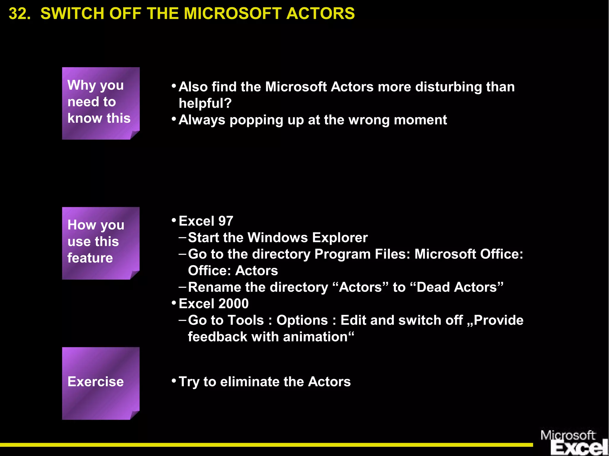 •Also find the Microsoft Actors more disturbing than
helpful?
•Always popping up at the wrong moment
•Excel 97
–Start the Windows Explorer
–Go to the directory Program Files: Microsoft Office:
Office: Actors
–Rename the directory “Actors” to “Dead Actors”
•Excel 2000
–Go to Tools : Options : Edit and switch off „Provide
feedback with animation“
•Try to eliminate the Actors
32. SWITCH OFF THE MICROSOFT ACTORS
Exercise
How you
use this
feature
Why you
need to
know this
 